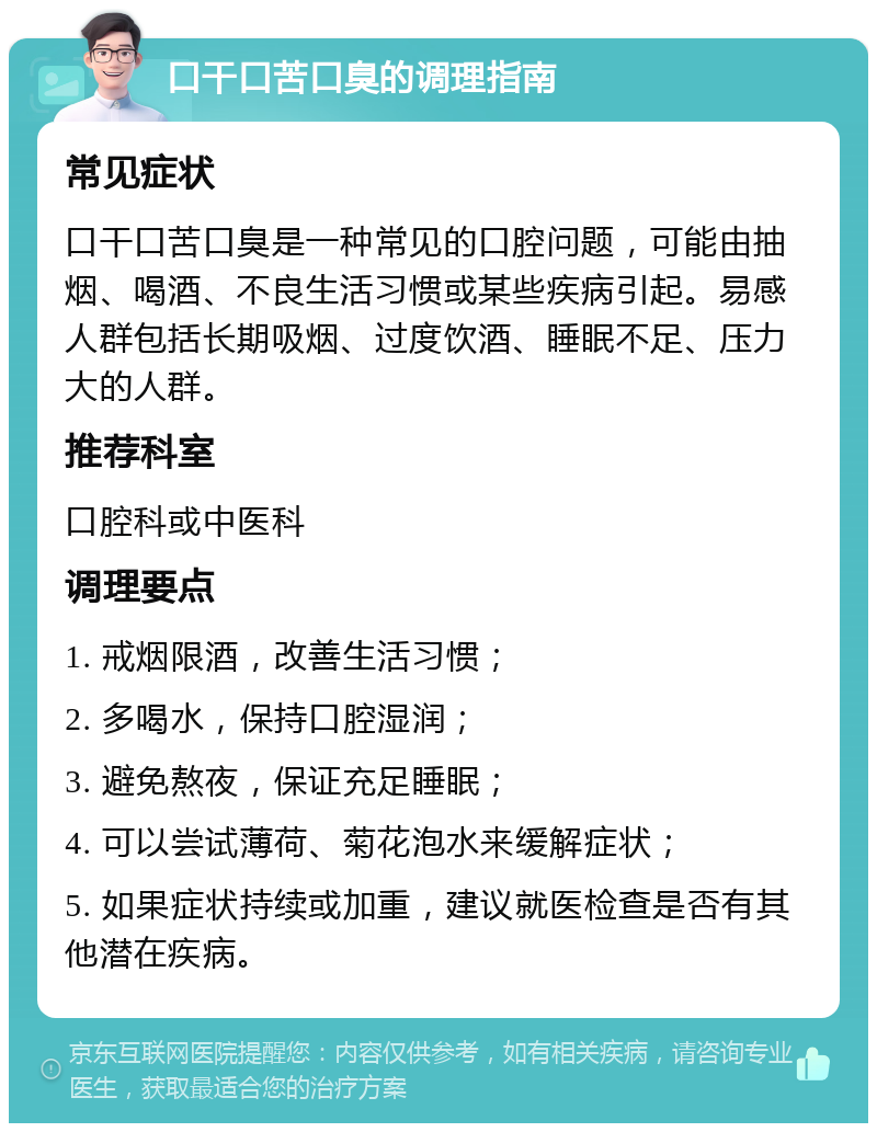 口干口苦口臭的调理指南 常见症状 口干口苦口臭是一种常见的口腔问题，可能由抽烟、喝酒、不良生活习惯或某些疾病引起。易感人群包括长期吸烟、过度饮酒、睡眠不足、压力大的人群。 推荐科室 口腔科或中医科 调理要点 1. 戒烟限酒，改善生活习惯； 2. 多喝水，保持口腔湿润； 3. 避免熬夜，保证充足睡眠； 4. 可以尝试薄荷、菊花泡水来缓解症状； 5. 如果症状持续或加重，建议就医检查是否有其他潜在疾病。