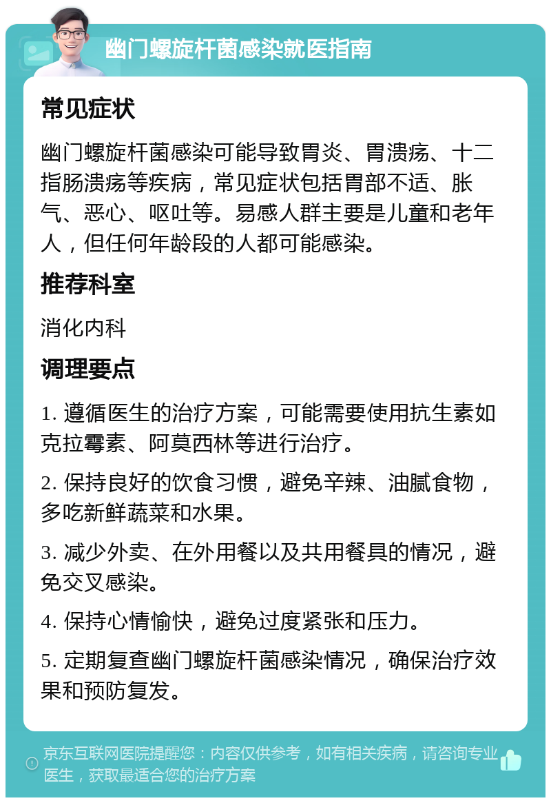 幽门螺旋杆菌感染就医指南 常见症状 幽门螺旋杆菌感染可能导致胃炎、胃溃疡、十二指肠溃疡等疾病，常见症状包括胃部不适、胀气、恶心、呕吐等。易感人群主要是儿童和老年人，但任何年龄段的人都可能感染。 推荐科室 消化内科 调理要点 1. 遵循医生的治疗方案，可能需要使用抗生素如克拉霉素、阿莫西林等进行治疗。 2. 保持良好的饮食习惯，避免辛辣、油腻食物，多吃新鲜蔬菜和水果。 3. 减少外卖、在外用餐以及共用餐具的情况，避免交叉感染。 4. 保持心情愉快，避免过度紧张和压力。 5. 定期复查幽门螺旋杆菌感染情况，确保治疗效果和预防复发。