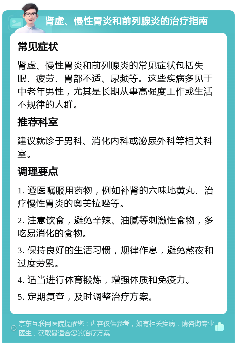 肾虚、慢性胃炎和前列腺炎的治疗指南 常见症状 肾虚、慢性胃炎和前列腺炎的常见症状包括失眠、疲劳、胃部不适、尿频等。这些疾病多见于中老年男性，尤其是长期从事高强度工作或生活不规律的人群。 推荐科室 建议就诊于男科、消化内科或泌尿外科等相关科室。 调理要点 1. 遵医嘱服用药物，例如补肾的六味地黄丸、治疗慢性胃炎的奥美拉唑等。 2. 注意饮食，避免辛辣、油腻等刺激性食物，多吃易消化的食物。 3. 保持良好的生活习惯，规律作息，避免熬夜和过度劳累。 4. 适当进行体育锻炼，增强体质和免疫力。 5. 定期复查，及时调整治疗方案。