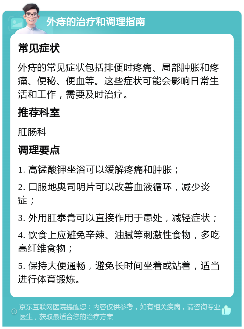 外痔的治疗和调理指南 常见症状 外痔的常见症状包括排便时疼痛、局部肿胀和疼痛、便秘、便血等。这些症状可能会影响日常生活和工作，需要及时治疗。 推荐科室 肛肠科 调理要点 1. 高锰酸钾坐浴可以缓解疼痛和肿胀； 2. 口服地奥司明片可以改善血液循环，减少炎症； 3. 外用肛泰膏可以直接作用于患处，减轻症状； 4. 饮食上应避免辛辣、油腻等刺激性食物，多吃高纤维食物； 5. 保持大便通畅，避免长时间坐着或站着，适当进行体育锻炼。