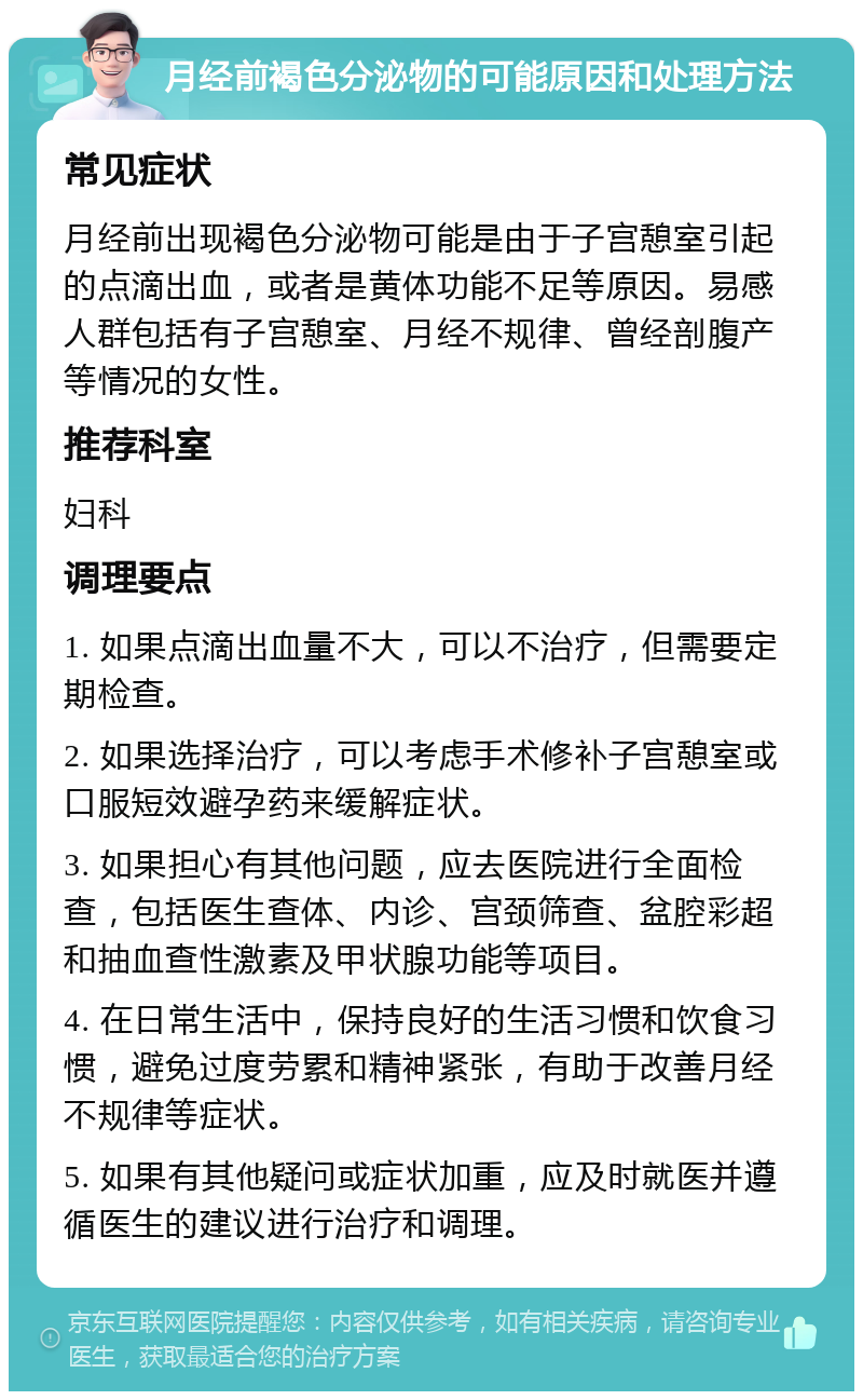 月经前褐色分泌物的可能原因和处理方法 常见症状 月经前出现褐色分泌物可能是由于子宫憩室引起的点滴出血，或者是黄体功能不足等原因。易感人群包括有子宫憩室、月经不规律、曾经剖腹产等情况的女性。 推荐科室 妇科 调理要点 1. 如果点滴出血量不大，可以不治疗，但需要定期检查。 2. 如果选择治疗，可以考虑手术修补子宫憩室或口服短效避孕药来缓解症状。 3. 如果担心有其他问题，应去医院进行全面检查，包括医生查体、内诊、宫颈筛查、盆腔彩超和抽血查性激素及甲状腺功能等项目。 4. 在日常生活中，保持良好的生活习惯和饮食习惯，避免过度劳累和精神紧张，有助于改善月经不规律等症状。 5. 如果有其他疑问或症状加重，应及时就医并遵循医生的建议进行治疗和调理。