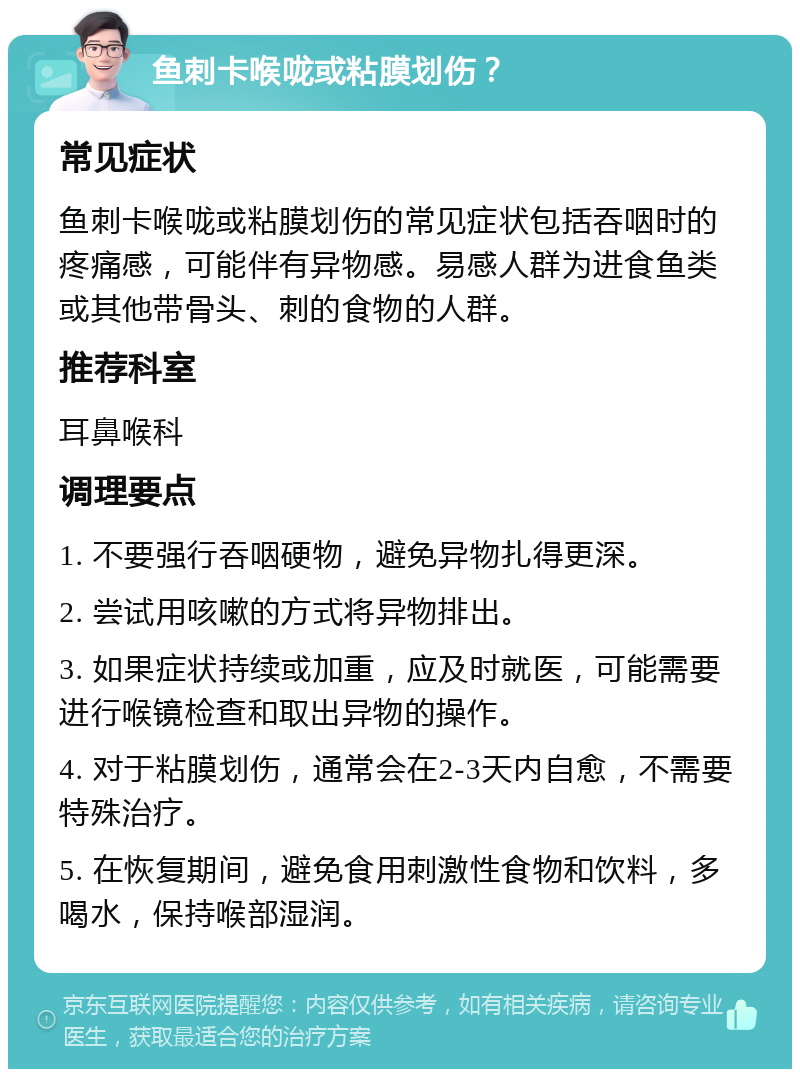 鱼刺卡喉咙或粘膜划伤？ 常见症状 鱼刺卡喉咙或粘膜划伤的常见症状包括吞咽时的疼痛感，可能伴有异物感。易感人群为进食鱼类或其他带骨头、刺的食物的人群。 推荐科室 耳鼻喉科 调理要点 1. 不要强行吞咽硬物，避免异物扎得更深。 2. 尝试用咳嗽的方式将异物排出。 3. 如果症状持续或加重，应及时就医，可能需要进行喉镜检查和取出异物的操作。 4. 对于粘膜划伤，通常会在2-3天内自愈，不需要特殊治疗。 5. 在恢复期间，避免食用刺激性食物和饮料，多喝水，保持喉部湿润。