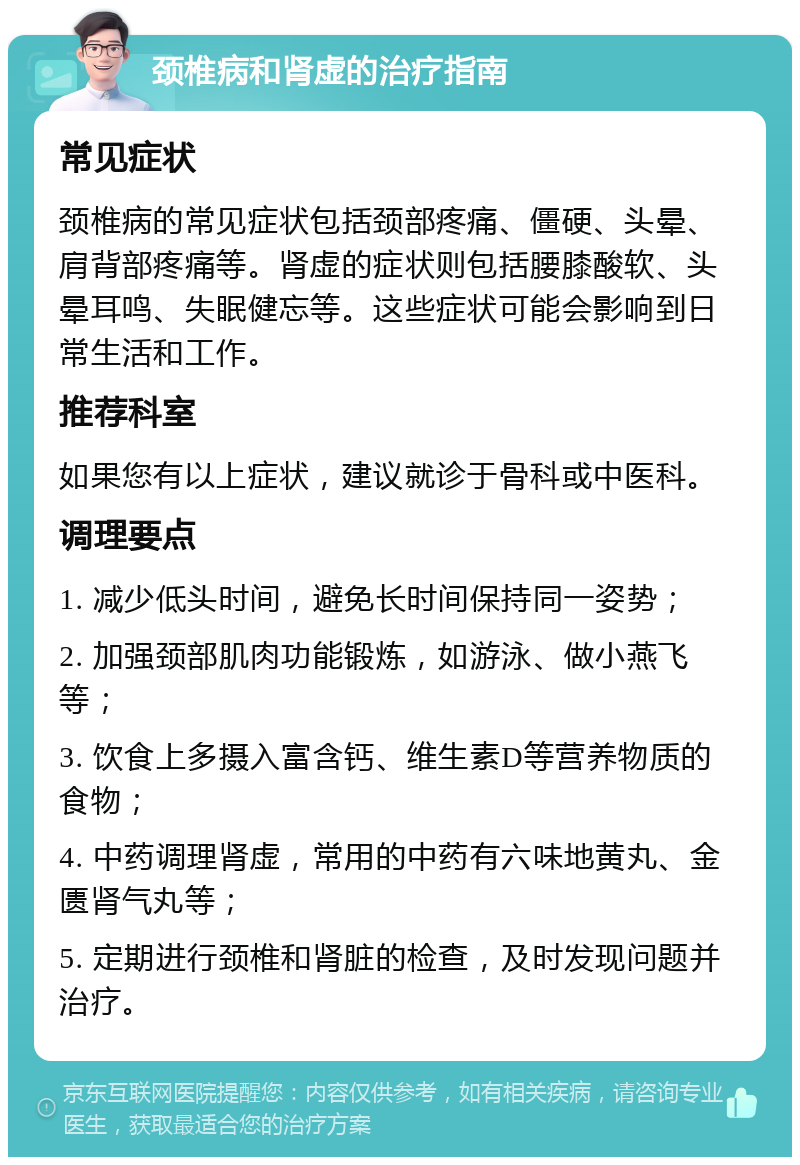 颈椎病和肾虚的治疗指南 常见症状 颈椎病的常见症状包括颈部疼痛、僵硬、头晕、肩背部疼痛等。肾虚的症状则包括腰膝酸软、头晕耳鸣、失眠健忘等。这些症状可能会影响到日常生活和工作。 推荐科室 如果您有以上症状，建议就诊于骨科或中医科。 调理要点 1. 减少低头时间，避免长时间保持同一姿势； 2. 加强颈部肌肉功能锻炼，如游泳、做小燕飞等； 3. 饮食上多摄入富含钙、维生素D等营养物质的食物； 4. 中药调理肾虚，常用的中药有六味地黄丸、金匮肾气丸等； 5. 定期进行颈椎和肾脏的检查，及时发现问题并治疗。