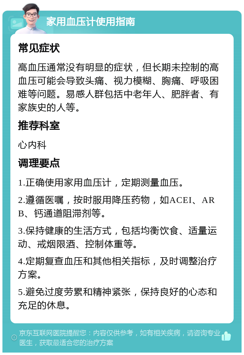 家用血压计使用指南 常见症状 高血压通常没有明显的症状，但长期未控制的高血压可能会导致头痛、视力模糊、胸痛、呼吸困难等问题。易感人群包括中老年人、肥胖者、有家族史的人等。 推荐科室 心内科 调理要点 1.正确使用家用血压计，定期测量血压。 2.遵循医嘱，按时服用降压药物，如ACEI、ARB、钙通道阻滞剂等。 3.保持健康的生活方式，包括均衡饮食、适量运动、戒烟限酒、控制体重等。 4.定期复查血压和其他相关指标，及时调整治疗方案。 5.避免过度劳累和精神紧张，保持良好的心态和充足的休息。