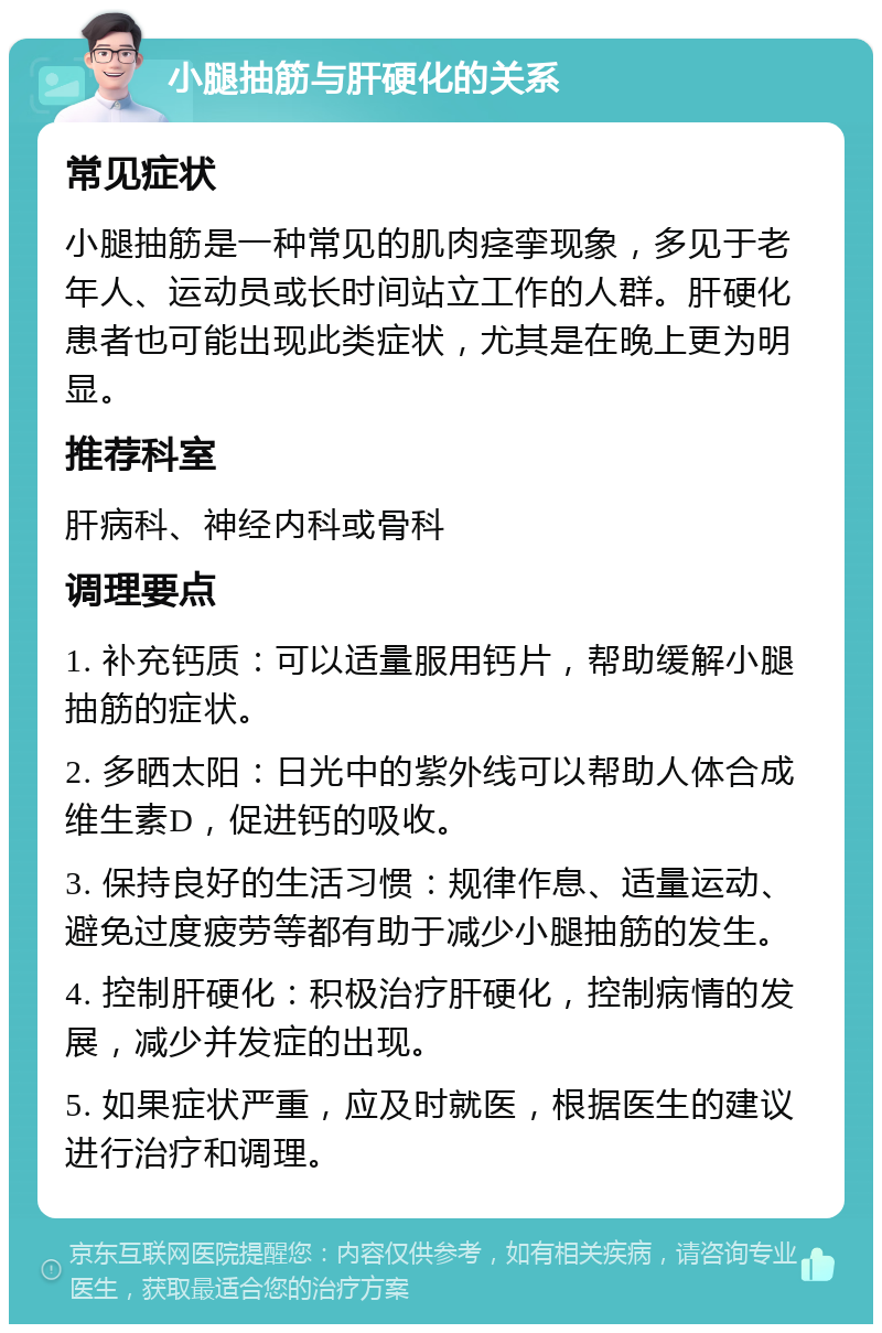 小腿抽筋与肝硬化的关系 常见症状 小腿抽筋是一种常见的肌肉痉挛现象，多见于老年人、运动员或长时间站立工作的人群。肝硬化患者也可能出现此类症状，尤其是在晚上更为明显。 推荐科室 肝病科、神经内科或骨科 调理要点 1. 补充钙质：可以适量服用钙片，帮助缓解小腿抽筋的症状。 2. 多晒太阳：日光中的紫外线可以帮助人体合成维生素D，促进钙的吸收。 3. 保持良好的生活习惯：规律作息、适量运动、避免过度疲劳等都有助于减少小腿抽筋的发生。 4. 控制肝硬化：积极治疗肝硬化，控制病情的发展，减少并发症的出现。 5. 如果症状严重，应及时就医，根据医生的建议进行治疗和调理。