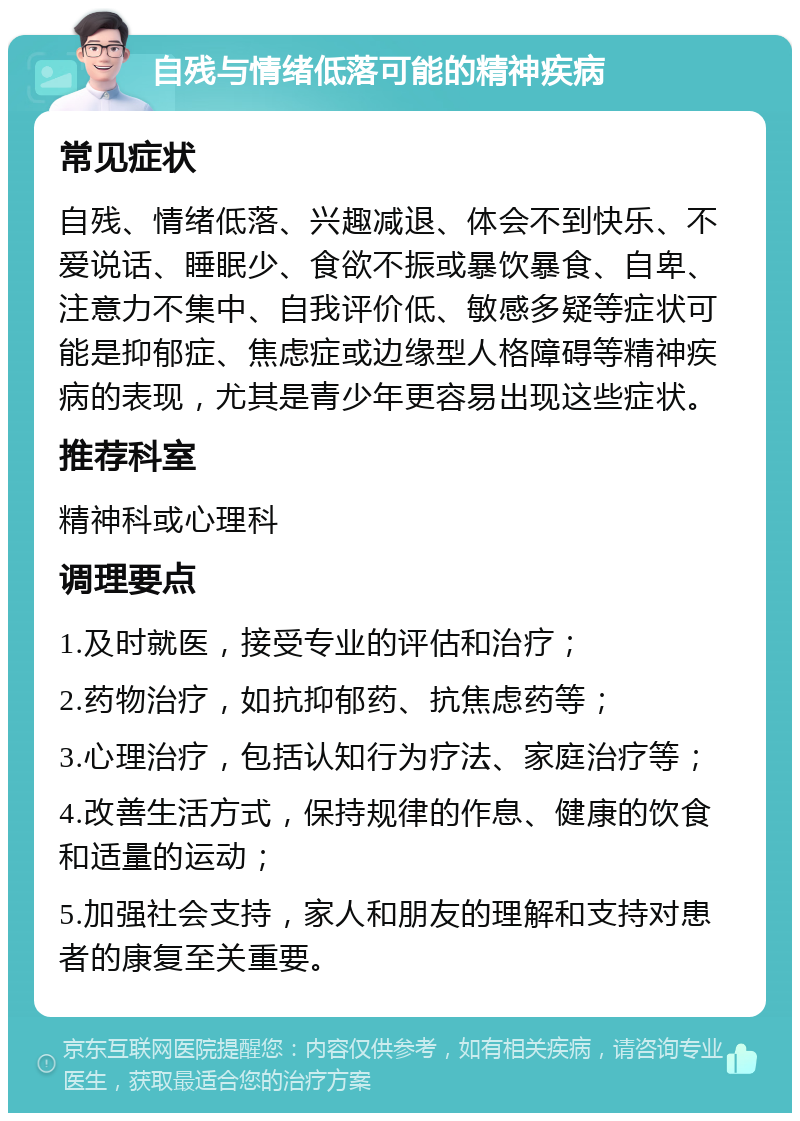 自残与情绪低落可能的精神疾病 常见症状 自残、情绪低落、兴趣减退、体会不到快乐、不爱说话、睡眠少、食欲不振或暴饮暴食、自卑、注意力不集中、自我评价低、敏感多疑等症状可能是抑郁症、焦虑症或边缘型人格障碍等精神疾病的表现，尤其是青少年更容易出现这些症状。 推荐科室 精神科或心理科 调理要点 1.及时就医，接受专业的评估和治疗； 2.药物治疗，如抗抑郁药、抗焦虑药等； 3.心理治疗，包括认知行为疗法、家庭治疗等； 4.改善生活方式，保持规律的作息、健康的饮食和适量的运动； 5.加强社会支持，家人和朋友的理解和支持对患者的康复至关重要。