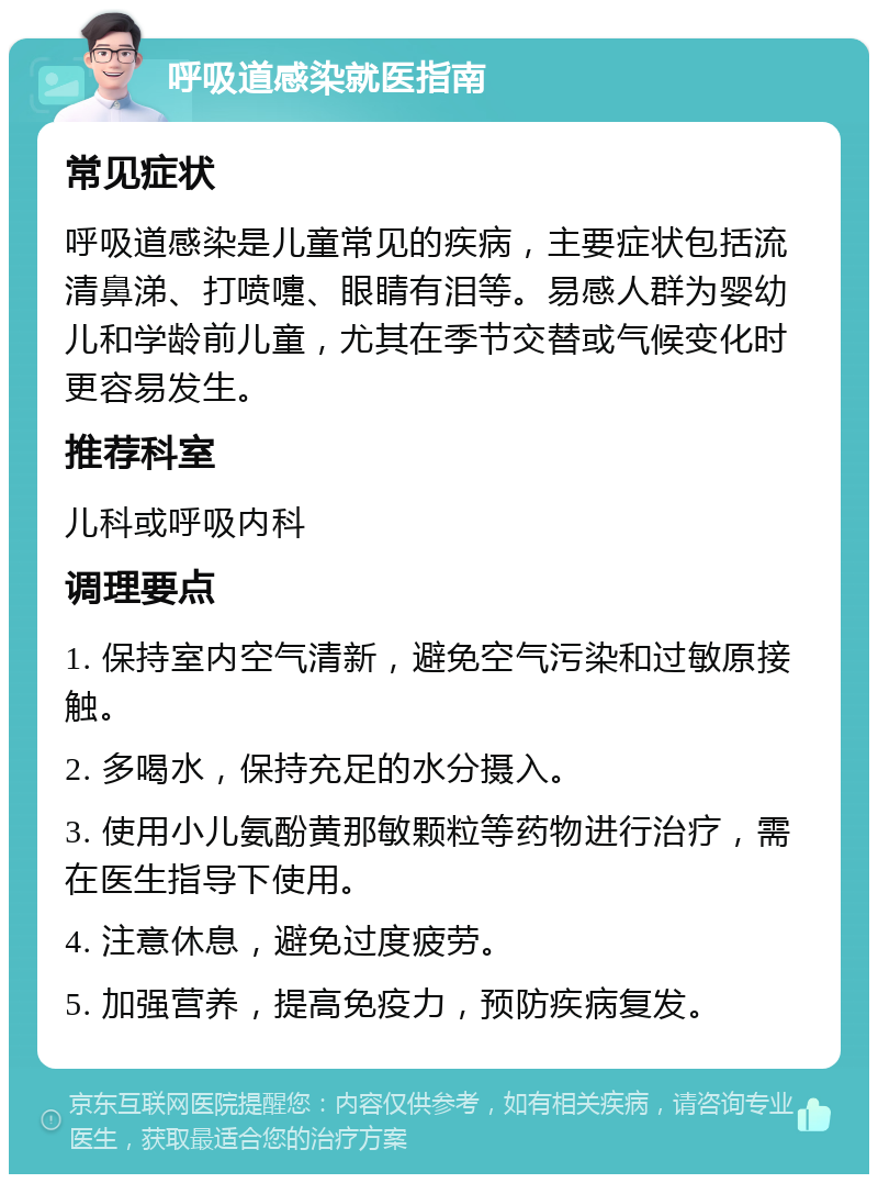 呼吸道感染就医指南 常见症状 呼吸道感染是儿童常见的疾病，主要症状包括流清鼻涕、打喷嚏、眼睛有泪等。易感人群为婴幼儿和学龄前儿童，尤其在季节交替或气候变化时更容易发生。 推荐科室 儿科或呼吸内科 调理要点 1. 保持室内空气清新，避免空气污染和过敏原接触。 2. 多喝水，保持充足的水分摄入。 3. 使用小儿氨酚黄那敏颗粒等药物进行治疗，需在医生指导下使用。 4. 注意休息，避免过度疲劳。 5. 加强营养，提高免疫力，预防疾病复发。