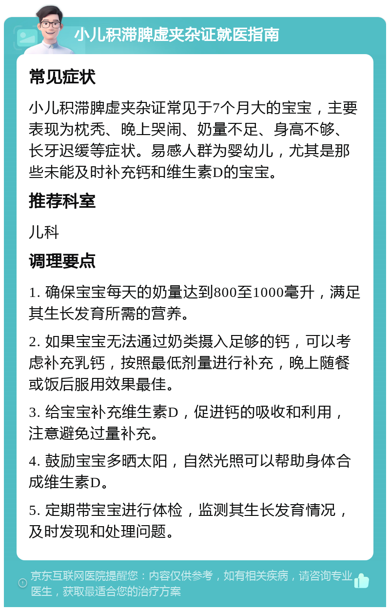 小儿积滞脾虚夹杂证就医指南 常见症状 小儿积滞脾虚夹杂证常见于7个月大的宝宝，主要表现为枕秃、晚上哭闹、奶量不足、身高不够、长牙迟缓等症状。易感人群为婴幼儿，尤其是那些未能及时补充钙和维生素D的宝宝。 推荐科室 儿科 调理要点 1. 确保宝宝每天的奶量达到800至1000毫升，满足其生长发育所需的营养。 2. 如果宝宝无法通过奶类摄入足够的钙，可以考虑补充乳钙，按照最低剂量进行补充，晚上随餐或饭后服用效果最佳。 3. 给宝宝补充维生素D，促进钙的吸收和利用，注意避免过量补充。 4. 鼓励宝宝多晒太阳，自然光照可以帮助身体合成维生素D。 5. 定期带宝宝进行体检，监测其生长发育情况，及时发现和处理问题。