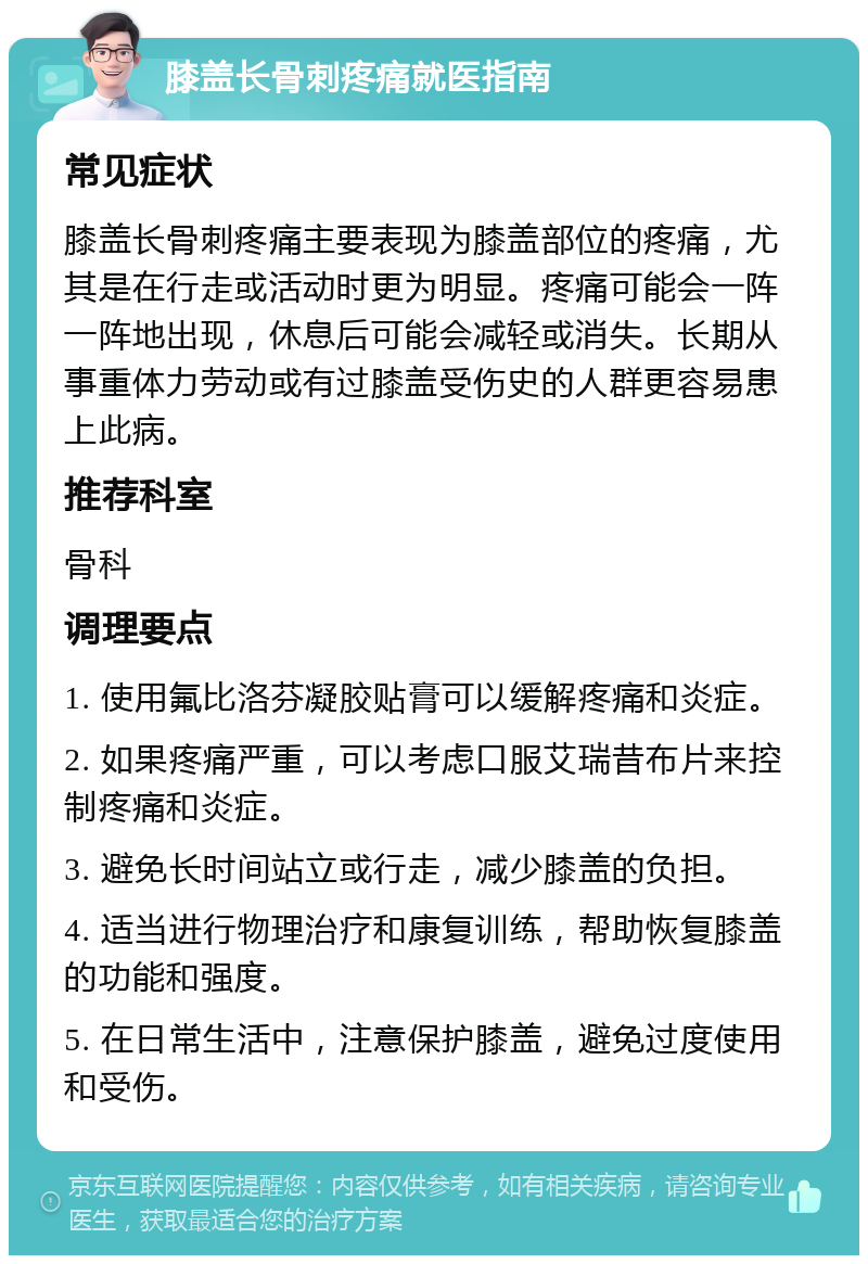 膝盖长骨刺疼痛就医指南 常见症状 膝盖长骨刺疼痛主要表现为膝盖部位的疼痛，尤其是在行走或活动时更为明显。疼痛可能会一阵一阵地出现，休息后可能会减轻或消失。长期从事重体力劳动或有过膝盖受伤史的人群更容易患上此病。 推荐科室 骨科 调理要点 1. 使用氟比洛芬凝胶贴膏可以缓解疼痛和炎症。 2. 如果疼痛严重，可以考虑口服艾瑞昔布片来控制疼痛和炎症。 3. 避免长时间站立或行走，减少膝盖的负担。 4. 适当进行物理治疗和康复训练，帮助恢复膝盖的功能和强度。 5. 在日常生活中，注意保护膝盖，避免过度使用和受伤。