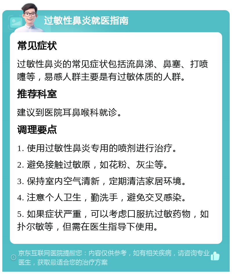 过敏性鼻炎就医指南 常见症状 过敏性鼻炎的常见症状包括流鼻涕、鼻塞、打喷嚏等，易感人群主要是有过敏体质的人群。 推荐科室 建议到医院耳鼻喉科就诊。 调理要点 1. 使用过敏性鼻炎专用的喷剂进行治疗。 2. 避免接触过敏原，如花粉、灰尘等。 3. 保持室内空气清新，定期清洁家居环境。 4. 注意个人卫生，勤洗手，避免交叉感染。 5. 如果症状严重，可以考虑口服抗过敏药物，如扑尔敏等，但需在医生指导下使用。