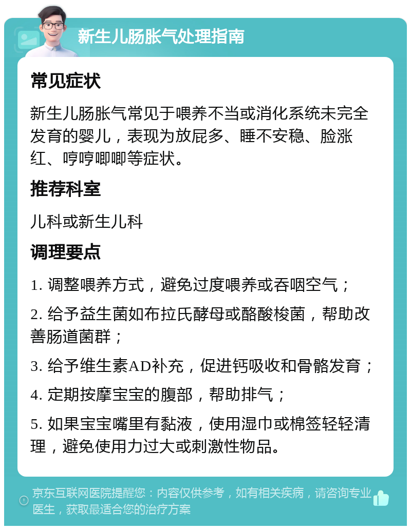 新生儿肠胀气处理指南 常见症状 新生儿肠胀气常见于喂养不当或消化系统未完全发育的婴儿，表现为放屁多、睡不安稳、脸涨红、哼哼唧唧等症状。 推荐科室 儿科或新生儿科 调理要点 1. 调整喂养方式，避免过度喂养或吞咽空气； 2. 给予益生菌如布拉氏酵母或酪酸梭菌，帮助改善肠道菌群； 3. 给予维生素AD补充，促进钙吸收和骨骼发育； 4. 定期按摩宝宝的腹部，帮助排气； 5. 如果宝宝嘴里有黏液，使用湿巾或棉签轻轻清理，避免使用力过大或刺激性物品。