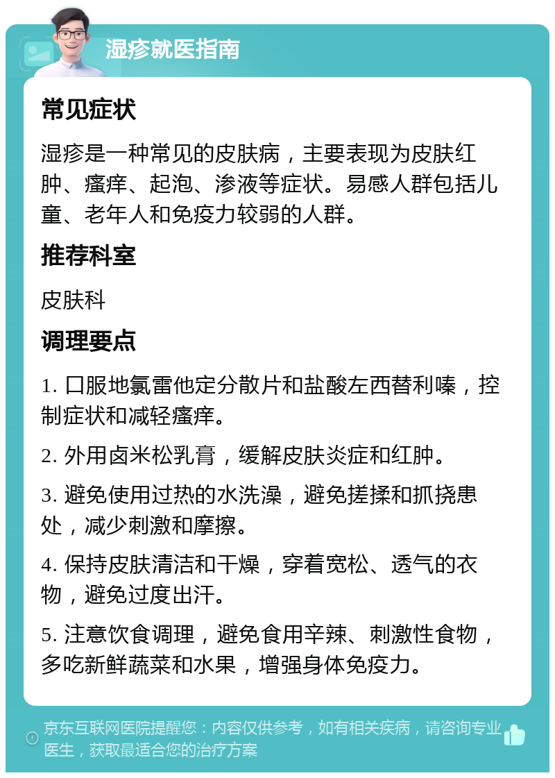 湿疹就医指南 常见症状 湿疹是一种常见的皮肤病，主要表现为皮肤红肿、瘙痒、起泡、渗液等症状。易感人群包括儿童、老年人和免疫力较弱的人群。 推荐科室 皮肤科 调理要点 1. 口服地氯雷他定分散片和盐酸左西替利嗪，控制症状和减轻瘙痒。 2. 外用卤米松乳膏，缓解皮肤炎症和红肿。 3. 避免使用过热的水洗澡，避免搓揉和抓挠患处，减少刺激和摩擦。 4. 保持皮肤清洁和干燥，穿着宽松、透气的衣物，避免过度出汗。 5. 注意饮食调理，避免食用辛辣、刺激性食物，多吃新鲜蔬菜和水果，增强身体免疫力。