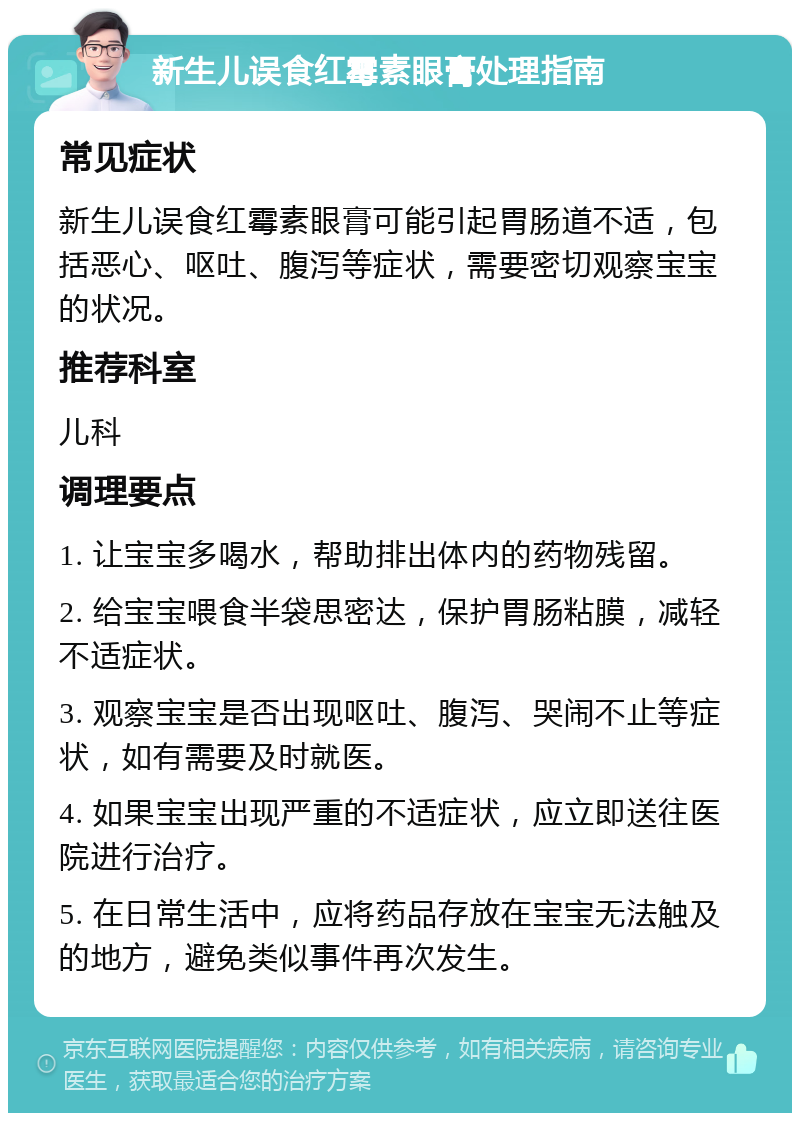 新生儿误食红霉素眼膏处理指南 常见症状 新生儿误食红霉素眼膏可能引起胃肠道不适，包括恶心、呕吐、腹泻等症状，需要密切观察宝宝的状况。 推荐科室 儿科 调理要点 1. 让宝宝多喝水，帮助排出体内的药物残留。 2. 给宝宝喂食半袋思密达，保护胃肠粘膜，减轻不适症状。 3. 观察宝宝是否出现呕吐、腹泻、哭闹不止等症状，如有需要及时就医。 4. 如果宝宝出现严重的不适症状，应立即送往医院进行治疗。 5. 在日常生活中，应将药品存放在宝宝无法触及的地方，避免类似事件再次发生。