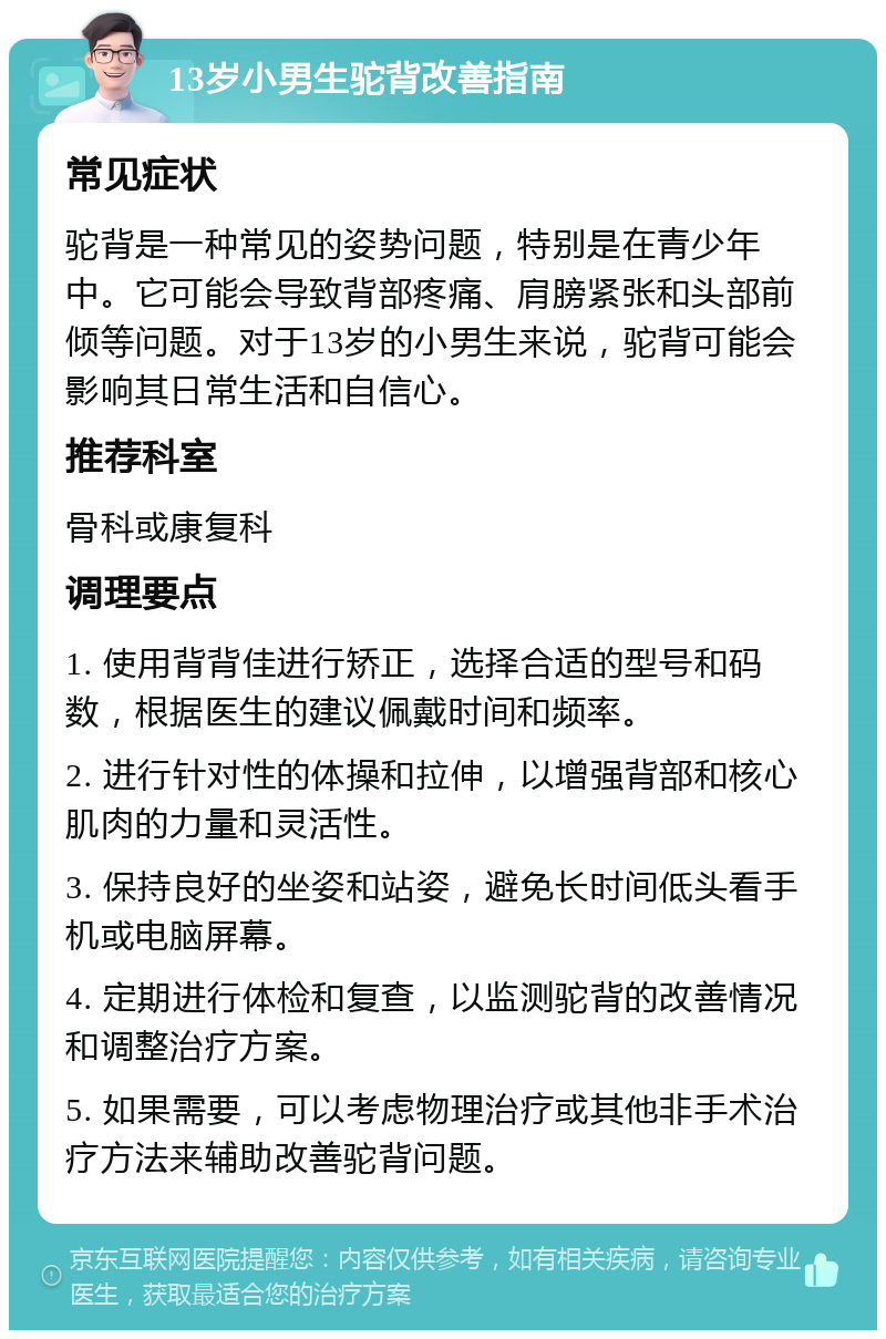 13岁小男生驼背改善指南 常见症状 驼背是一种常见的姿势问题，特别是在青少年中。它可能会导致背部疼痛、肩膀紧张和头部前倾等问题。对于13岁的小男生来说，驼背可能会影响其日常生活和自信心。 推荐科室 骨科或康复科 调理要点 1. 使用背背佳进行矫正，选择合适的型号和码数，根据医生的建议佩戴时间和频率。 2. 进行针对性的体操和拉伸，以增强背部和核心肌肉的力量和灵活性。 3. 保持良好的坐姿和站姿，避免长时间低头看手机或电脑屏幕。 4. 定期进行体检和复查，以监测驼背的改善情况和调整治疗方案。 5. 如果需要，可以考虑物理治疗或其他非手术治疗方法来辅助改善驼背问题。