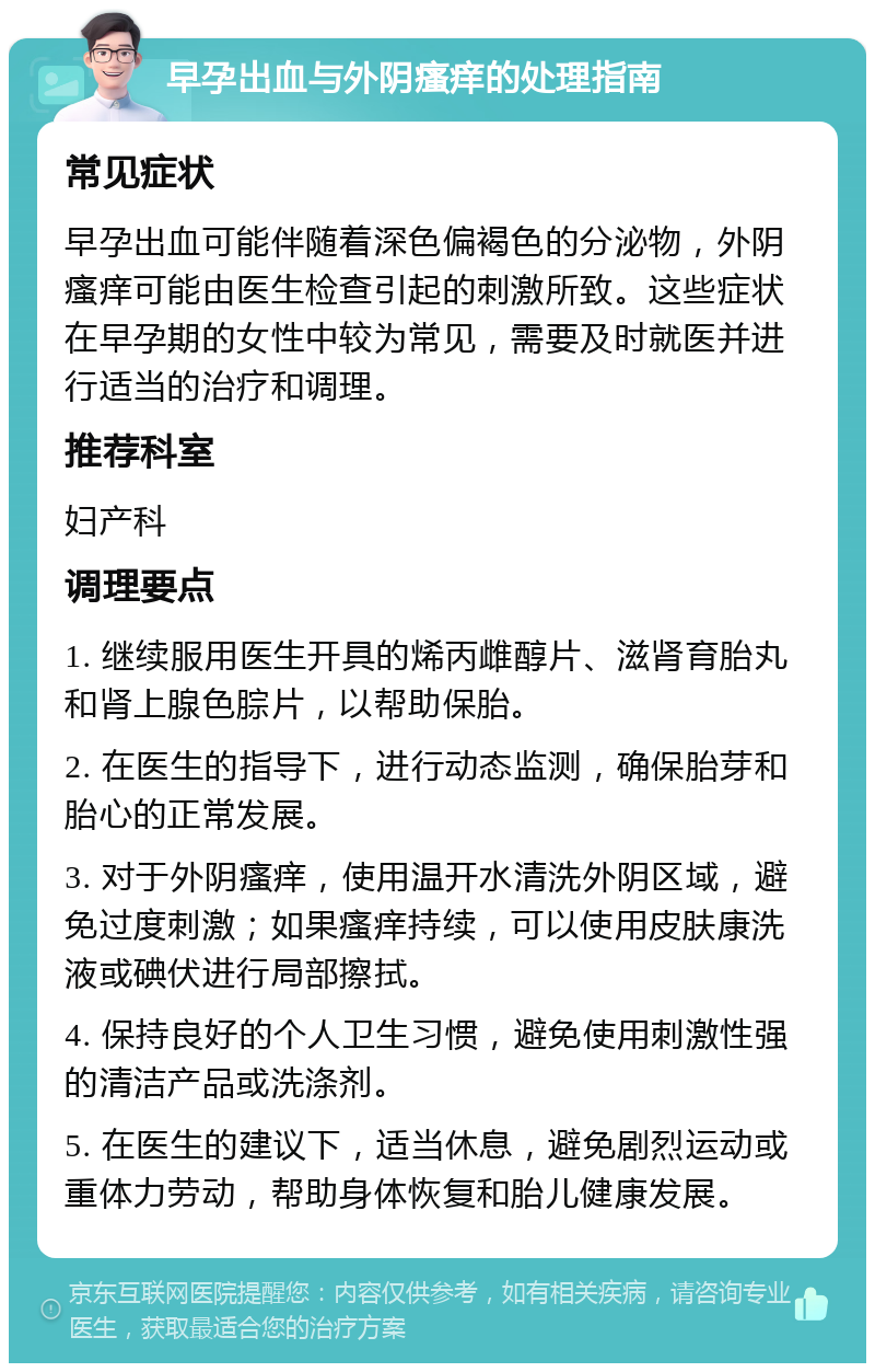 早孕出血与外阴瘙痒的处理指南 常见症状 早孕出血可能伴随着深色偏褐色的分泌物，外阴瘙痒可能由医生检查引起的刺激所致。这些症状在早孕期的女性中较为常见，需要及时就医并进行适当的治疗和调理。 推荐科室 妇产科 调理要点 1. 继续服用医生开具的烯丙雌醇片、滋肾育胎丸和肾上腺色腙片，以帮助保胎。 2. 在医生的指导下，进行动态监测，确保胎芽和胎心的正常发展。 3. 对于外阴瘙痒，使用温开水清洗外阴区域，避免过度刺激；如果瘙痒持续，可以使用皮肤康洗液或碘伏进行局部擦拭。 4. 保持良好的个人卫生习惯，避免使用刺激性强的清洁产品或洗涤剂。 5. 在医生的建议下，适当休息，避免剧烈运动或重体力劳动，帮助身体恢复和胎儿健康发展。