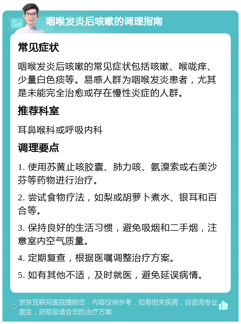 咽喉发炎后咳嗽的调理指南 常见症状 咽喉发炎后咳嗽的常见症状包括咳嗽、喉咙痒、少量白色痰等。易感人群为咽喉发炎患者，尤其是未能完全治愈或存在慢性炎症的人群。 推荐科室 耳鼻喉科或呼吸内科 调理要点 1. 使用苏黄止咳胶囊、肺力咳、氨溴索或右美沙芬等药物进行治疗。 2. 尝试食物疗法，如梨或胡萝卜煮水、银耳和百合等。 3. 保持良好的生活习惯，避免吸烟和二手烟，注意室内空气质量。 4. 定期复查，根据医嘱调整治疗方案。 5. 如有其他不适，及时就医，避免延误病情。