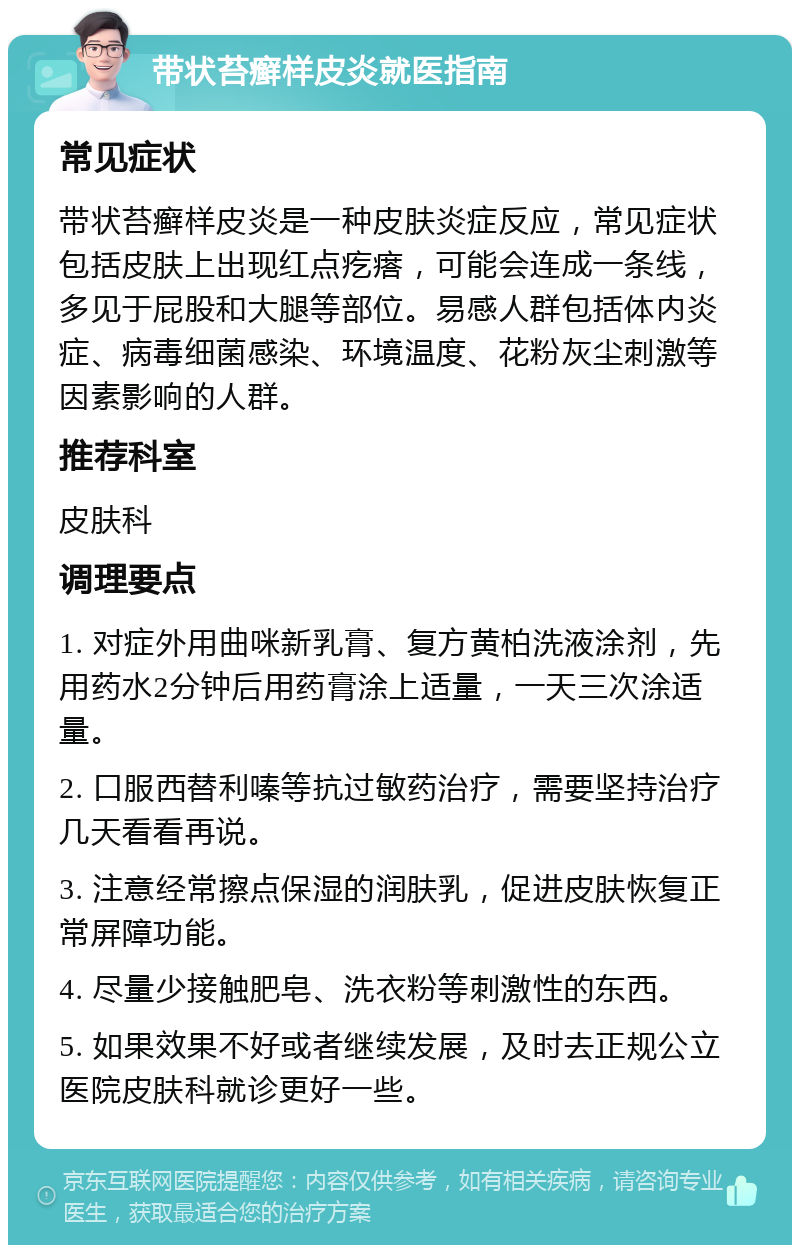 带状苔癣样皮炎就医指南 常见症状 带状苔癣样皮炎是一种皮肤炎症反应，常见症状包括皮肤上出现红点疙瘩，可能会连成一条线，多见于屁股和大腿等部位。易感人群包括体内炎症、病毒细菌感染、环境温度、花粉灰尘刺激等因素影响的人群。 推荐科室 皮肤科 调理要点 1. 对症外用曲咪新乳膏、复方黄柏洗液涂剂，先用药水2分钟后用药膏涂上适量，一天三次涂适量。 2. 口服西替利嗪等抗过敏药治疗，需要坚持治疗几天看看再说。 3. 注意经常擦点保湿的润肤乳，促进皮肤恢复正常屏障功能。 4. 尽量少接触肥皂、洗衣粉等刺激性的东西。 5. 如果效果不好或者继续发展，及时去正规公立医院皮肤科就诊更好一些。