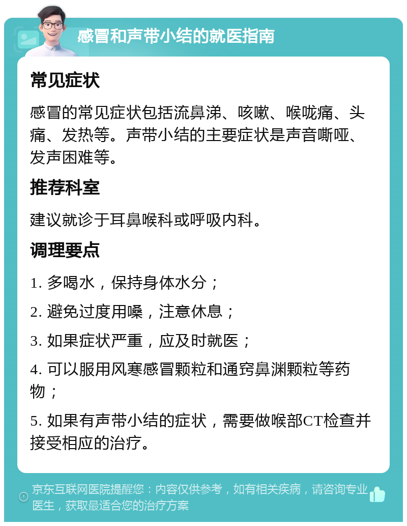 感冒和声带小结的就医指南 常见症状 感冒的常见症状包括流鼻涕、咳嗽、喉咙痛、头痛、发热等。声带小结的主要症状是声音嘶哑、发声困难等。 推荐科室 建议就诊于耳鼻喉科或呼吸内科。 调理要点 1. 多喝水，保持身体水分； 2. 避免过度用嗓，注意休息； 3. 如果症状严重，应及时就医； 4. 可以服用风寒感冒颗粒和通窍鼻渊颗粒等药物； 5. 如果有声带小结的症状，需要做喉部CT检查并接受相应的治疗。