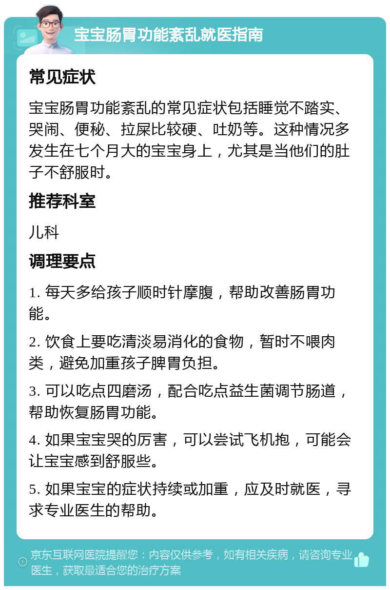 宝宝肠胃功能紊乱就医指南 常见症状 宝宝肠胃功能紊乱的常见症状包括睡觉不踏实、哭闹、便秘、拉屎比较硬、吐奶等。这种情况多发生在七个月大的宝宝身上，尤其是当他们的肚子不舒服时。 推荐科室 儿科 调理要点 1. 每天多给孩子顺时针摩腹，帮助改善肠胃功能。 2. 饮食上要吃清淡易消化的食物，暂时不喂肉类，避免加重孩子脾胃负担。 3. 可以吃点四磨汤，配合吃点益生菌调节肠道，帮助恢复肠胃功能。 4. 如果宝宝哭的厉害，可以尝试飞机抱，可能会让宝宝感到舒服些。 5. 如果宝宝的症状持续或加重，应及时就医，寻求专业医生的帮助。