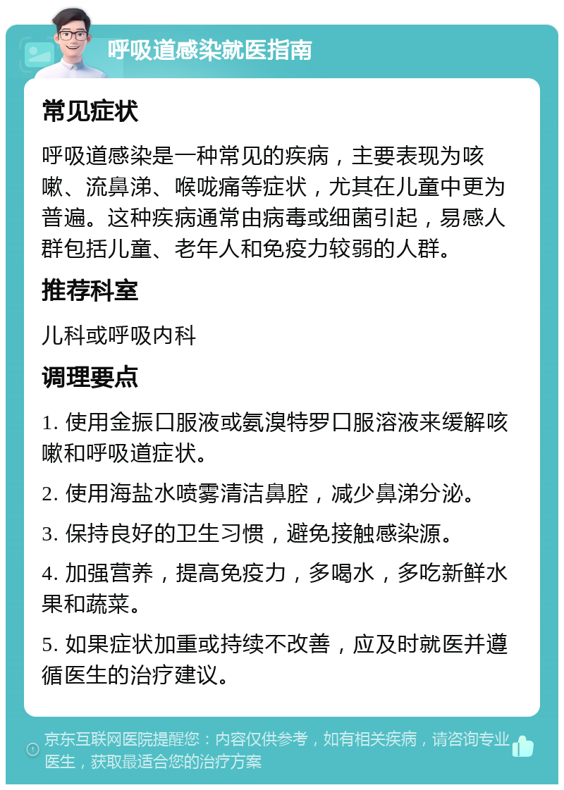 呼吸道感染就医指南 常见症状 呼吸道感染是一种常见的疾病，主要表现为咳嗽、流鼻涕、喉咙痛等症状，尤其在儿童中更为普遍。这种疾病通常由病毒或细菌引起，易感人群包括儿童、老年人和免疫力较弱的人群。 推荐科室 儿科或呼吸内科 调理要点 1. 使用金振口服液或氨溴特罗口服溶液来缓解咳嗽和呼吸道症状。 2. 使用海盐水喷雾清洁鼻腔，减少鼻涕分泌。 3. 保持良好的卫生习惯，避免接触感染源。 4. 加强营养，提高免疫力，多喝水，多吃新鲜水果和蔬菜。 5. 如果症状加重或持续不改善，应及时就医并遵循医生的治疗建议。