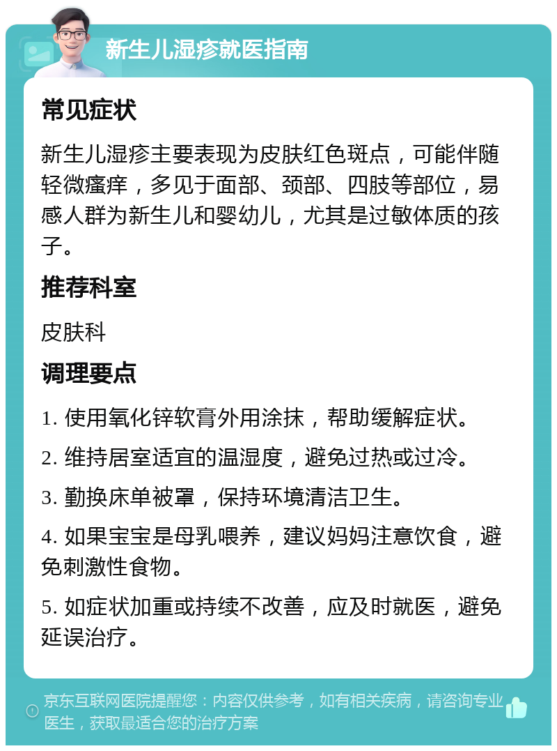 新生儿湿疹就医指南 常见症状 新生儿湿疹主要表现为皮肤红色斑点，可能伴随轻微瘙痒，多见于面部、颈部、四肢等部位，易感人群为新生儿和婴幼儿，尤其是过敏体质的孩子。 推荐科室 皮肤科 调理要点 1. 使用氧化锌软膏外用涂抹，帮助缓解症状。 2. 维持居室适宜的温湿度，避免过热或过冷。 3. 勤换床单被罩，保持环境清洁卫生。 4. 如果宝宝是母乳喂养，建议妈妈注意饮食，避免刺激性食物。 5. 如症状加重或持续不改善，应及时就医，避免延误治疗。