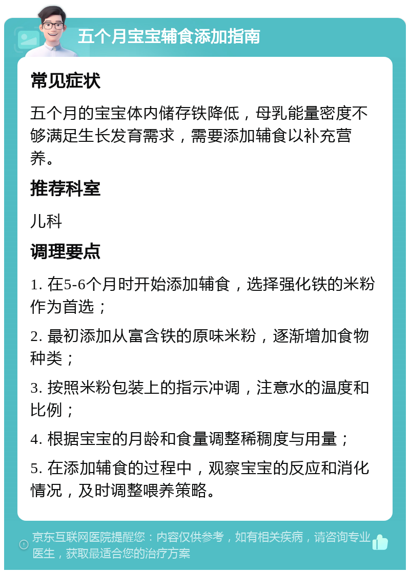 五个月宝宝辅食添加指南 常见症状 五个月的宝宝体内储存铁降低，母乳能量密度不够满足生长发育需求，需要添加辅食以补充营养。 推荐科室 儿科 调理要点 1. 在5-6个月时开始添加辅食，选择强化铁的米粉作为首选； 2. 最初添加从富含铁的原味米粉，逐渐增加食物种类； 3. 按照米粉包装上的指示冲调，注意水的温度和比例； 4. 根据宝宝的月龄和食量调整稀稠度与用量； 5. 在添加辅食的过程中，观察宝宝的反应和消化情况，及时调整喂养策略。