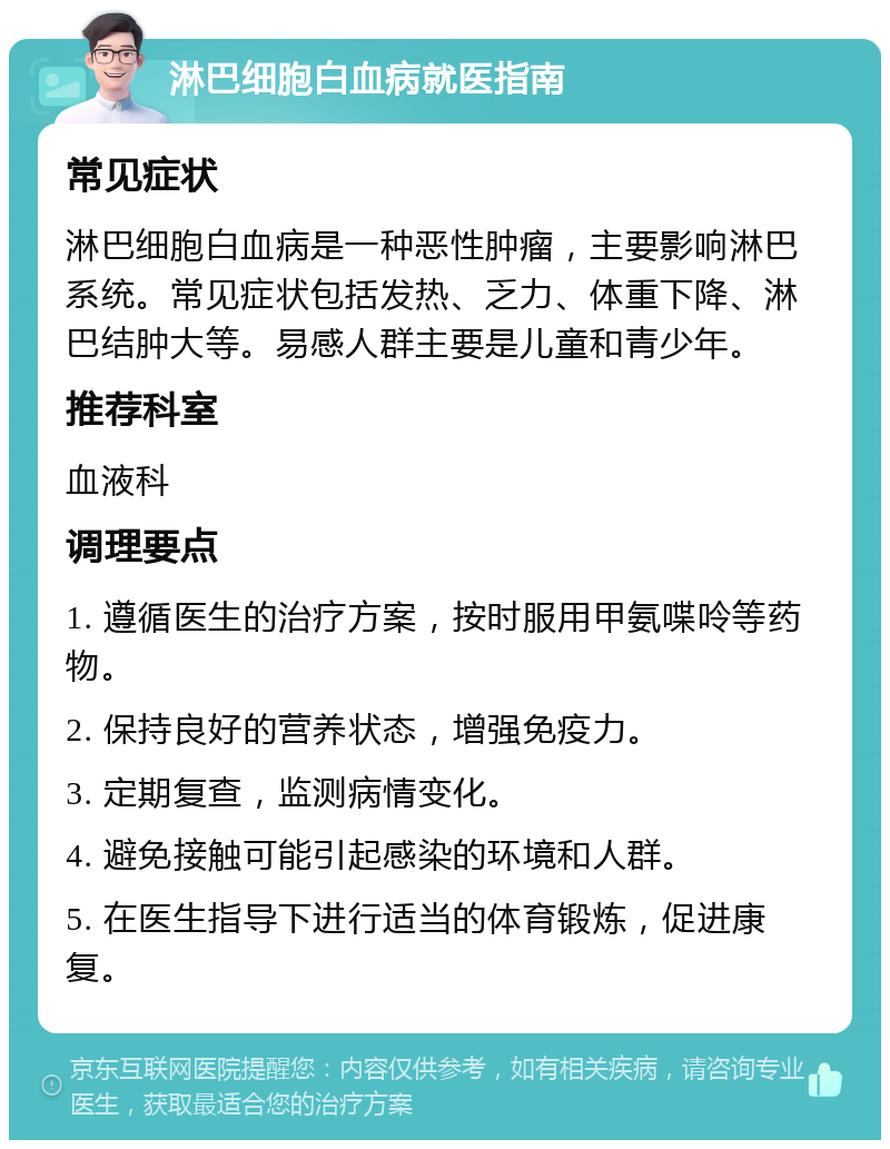 淋巴细胞白血病就医指南 常见症状 淋巴细胞白血病是一种恶性肿瘤，主要影响淋巴系统。常见症状包括发热、乏力、体重下降、淋巴结肿大等。易感人群主要是儿童和青少年。 推荐科室 血液科 调理要点 1. 遵循医生的治疗方案，按时服用甲氨喋呤等药物。 2. 保持良好的营养状态，增强免疫力。 3. 定期复查，监测病情变化。 4. 避免接触可能引起感染的环境和人群。 5. 在医生指导下进行适当的体育锻炼，促进康复。