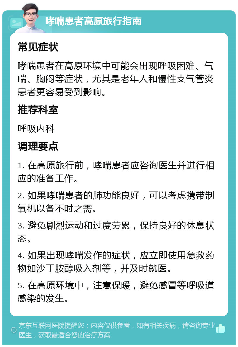 哮喘患者高原旅行指南 常见症状 哮喘患者在高原环境中可能会出现呼吸困难、气喘、胸闷等症状，尤其是老年人和慢性支气管炎患者更容易受到影响。 推荐科室 呼吸内科 调理要点 1. 在高原旅行前，哮喘患者应咨询医生并进行相应的准备工作。 2. 如果哮喘患者的肺功能良好，可以考虑携带制氧机以备不时之需。 3. 避免剧烈运动和过度劳累，保持良好的休息状态。 4. 如果出现哮喘发作的症状，应立即使用急救药物如沙丁胺醇吸入剂等，并及时就医。 5. 在高原环境中，注意保暖，避免感冒等呼吸道感染的发生。