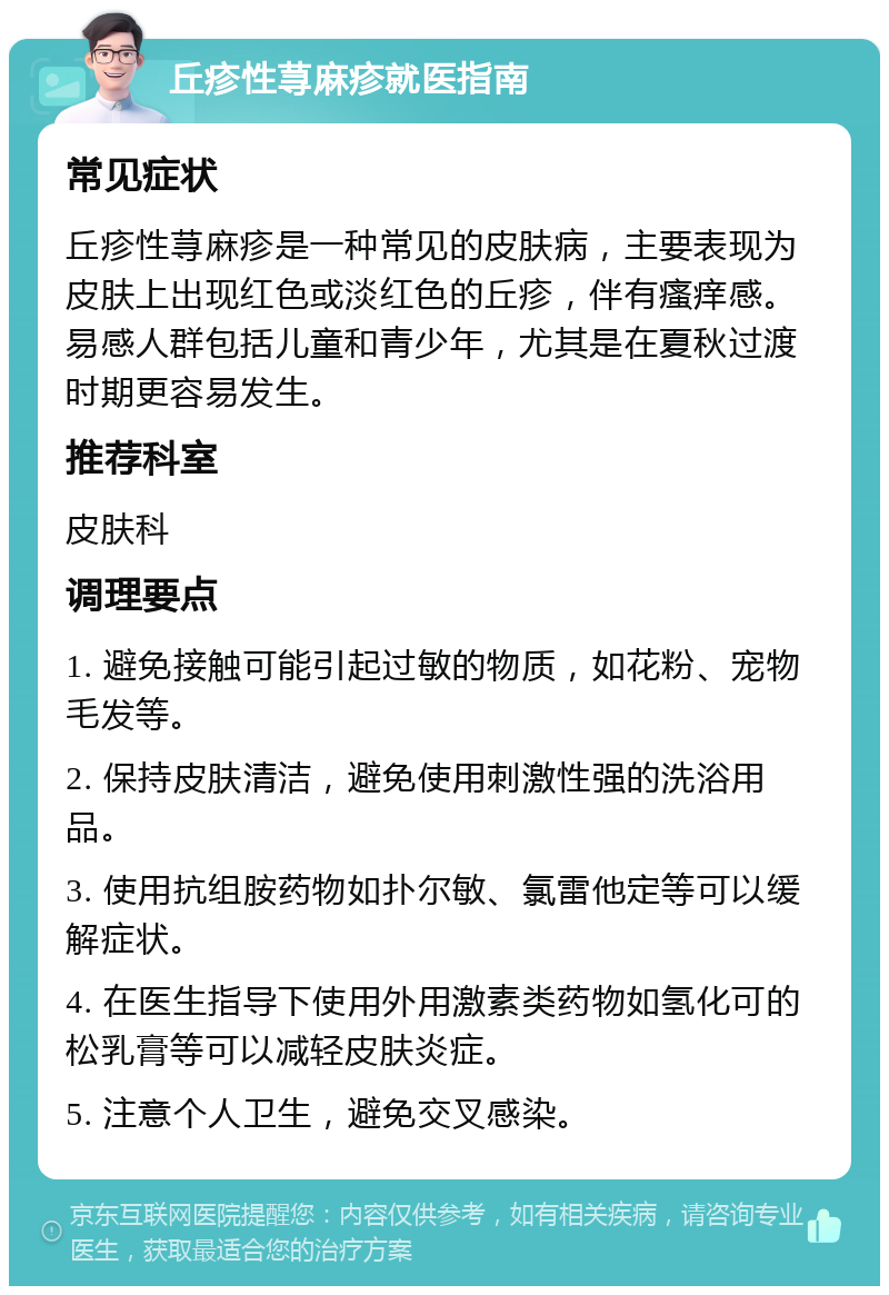 丘疹性荨麻疹就医指南 常见症状 丘疹性荨麻疹是一种常见的皮肤病，主要表现为皮肤上出现红色或淡红色的丘疹，伴有瘙痒感。易感人群包括儿童和青少年，尤其是在夏秋过渡时期更容易发生。 推荐科室 皮肤科 调理要点 1. 避免接触可能引起过敏的物质，如花粉、宠物毛发等。 2. 保持皮肤清洁，避免使用刺激性强的洗浴用品。 3. 使用抗组胺药物如扑尔敏、氯雷他定等可以缓解症状。 4. 在医生指导下使用外用激素类药物如氢化可的松乳膏等可以减轻皮肤炎症。 5. 注意个人卫生，避免交叉感染。