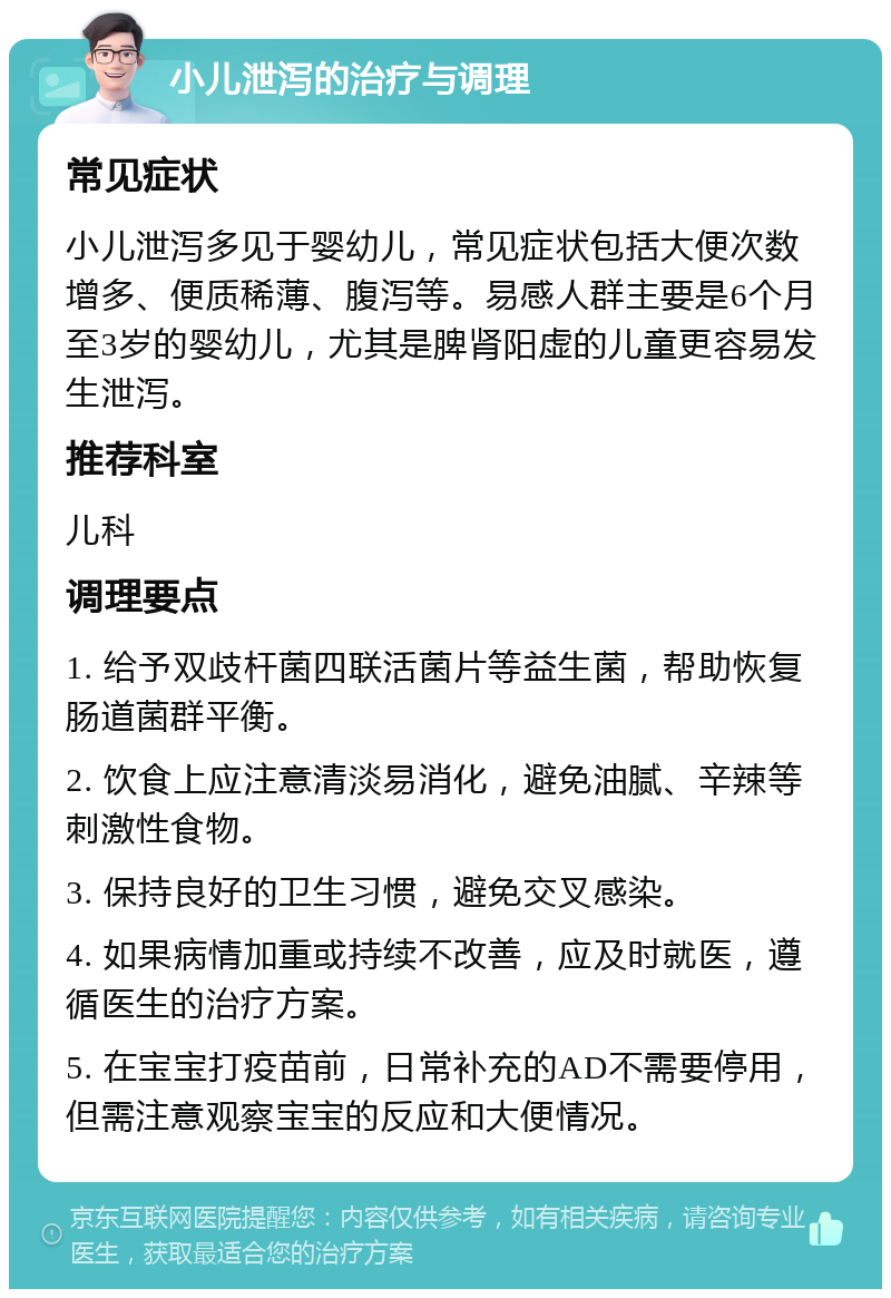 小儿泄泻的治疗与调理 常见症状 小儿泄泻多见于婴幼儿，常见症状包括大便次数增多、便质稀薄、腹泻等。易感人群主要是6个月至3岁的婴幼儿，尤其是脾肾阳虚的儿童更容易发生泄泻。 推荐科室 儿科 调理要点 1. 给予双歧杆菌四联活菌片等益生菌，帮助恢复肠道菌群平衡。 2. 饮食上应注意清淡易消化，避免油腻、辛辣等刺激性食物。 3. 保持良好的卫生习惯，避免交叉感染。 4. 如果病情加重或持续不改善，应及时就医，遵循医生的治疗方案。 5. 在宝宝打疫苗前，日常补充的AD不需要停用，但需注意观察宝宝的反应和大便情况。