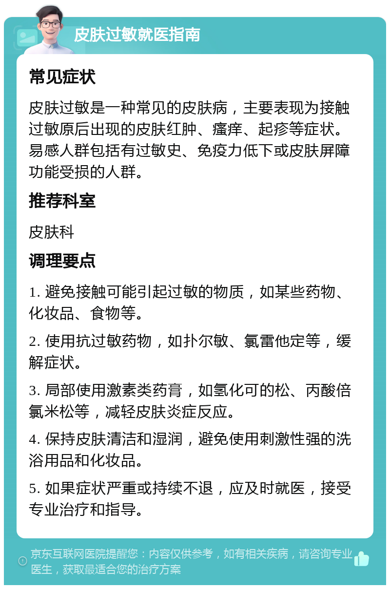 皮肤过敏就医指南 常见症状 皮肤过敏是一种常见的皮肤病，主要表现为接触过敏原后出现的皮肤红肿、瘙痒、起疹等症状。易感人群包括有过敏史、免疫力低下或皮肤屏障功能受损的人群。 推荐科室 皮肤科 调理要点 1. 避免接触可能引起过敏的物质，如某些药物、化妆品、食物等。 2. 使用抗过敏药物，如扑尔敏、氯雷他定等，缓解症状。 3. 局部使用激素类药膏，如氢化可的松、丙酸倍氯米松等，减轻皮肤炎症反应。 4. 保持皮肤清洁和湿润，避免使用刺激性强的洗浴用品和化妆品。 5. 如果症状严重或持续不退，应及时就医，接受专业治疗和指导。