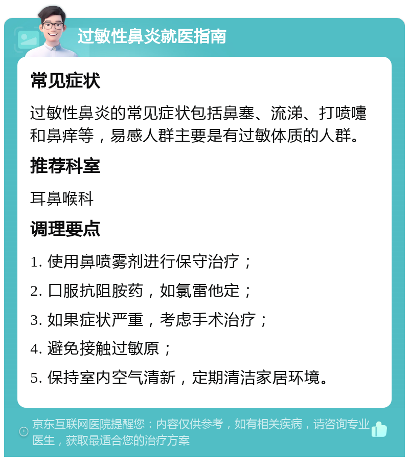 过敏性鼻炎就医指南 常见症状 过敏性鼻炎的常见症状包括鼻塞、流涕、打喷嚏和鼻痒等，易感人群主要是有过敏体质的人群。 推荐科室 耳鼻喉科 调理要点 1. 使用鼻喷雾剂进行保守治疗； 2. 口服抗阻胺药，如氯雷他定； 3. 如果症状严重，考虑手术治疗； 4. 避免接触过敏原； 5. 保持室内空气清新，定期清洁家居环境。