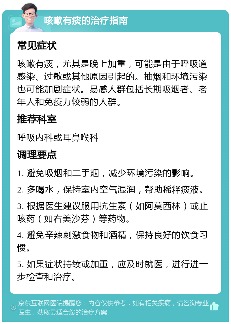 咳嗽有痰的治疗指南 常见症状 咳嗽有痰，尤其是晚上加重，可能是由于呼吸道感染、过敏或其他原因引起的。抽烟和环境污染也可能加剧症状。易感人群包括长期吸烟者、老年人和免疫力较弱的人群。 推荐科室 呼吸内科或耳鼻喉科 调理要点 1. 避免吸烟和二手烟，减少环境污染的影响。 2. 多喝水，保持室内空气湿润，帮助稀释痰液。 3. 根据医生建议服用抗生素（如阿莫西林）或止咳药（如右美沙芬）等药物。 4. 避免辛辣刺激食物和酒精，保持良好的饮食习惯。 5. 如果症状持续或加重，应及时就医，进行进一步检查和治疗。