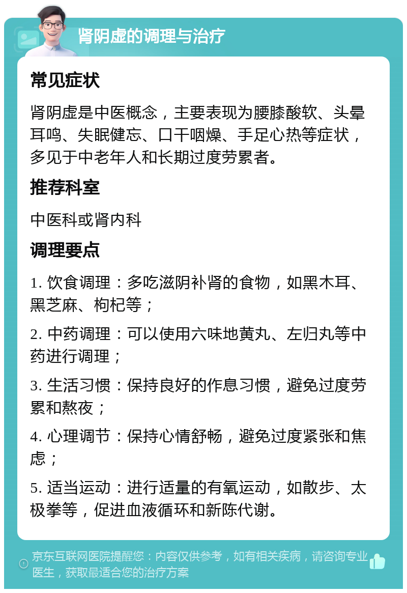 肾阴虚的调理与治疗 常见症状 肾阴虚是中医概念，主要表现为腰膝酸软、头晕耳鸣、失眠健忘、口干咽燥、手足心热等症状，多见于中老年人和长期过度劳累者。 推荐科室 中医科或肾内科 调理要点 1. 饮食调理：多吃滋阴补肾的食物，如黑木耳、黑芝麻、枸杞等； 2. 中药调理：可以使用六味地黄丸、左归丸等中药进行调理； 3. 生活习惯：保持良好的作息习惯，避免过度劳累和熬夜； 4. 心理调节：保持心情舒畅，避免过度紧张和焦虑； 5. 适当运动：进行适量的有氧运动，如散步、太极拳等，促进血液循环和新陈代谢。