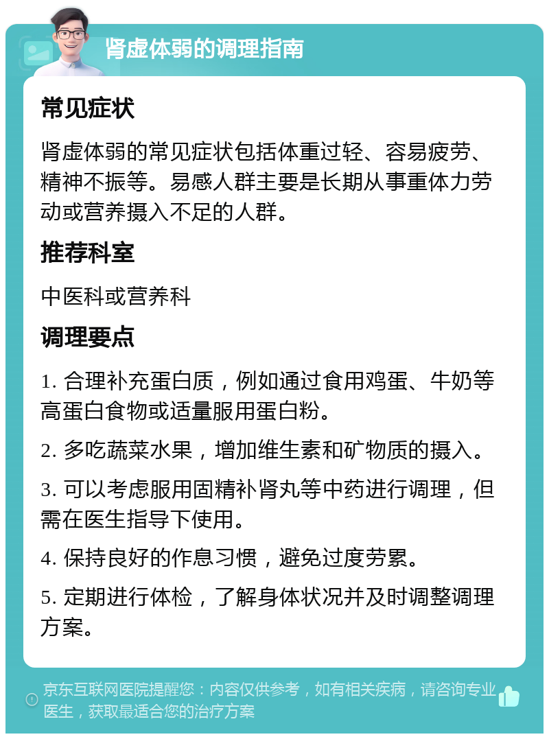 肾虚体弱的调理指南 常见症状 肾虚体弱的常见症状包括体重过轻、容易疲劳、精神不振等。易感人群主要是长期从事重体力劳动或营养摄入不足的人群。 推荐科室 中医科或营养科 调理要点 1. 合理补充蛋白质，例如通过食用鸡蛋、牛奶等高蛋白食物或适量服用蛋白粉。 2. 多吃蔬菜水果，增加维生素和矿物质的摄入。 3. 可以考虑服用固精补肾丸等中药进行调理，但需在医生指导下使用。 4. 保持良好的作息习惯，避免过度劳累。 5. 定期进行体检，了解身体状况并及时调整调理方案。