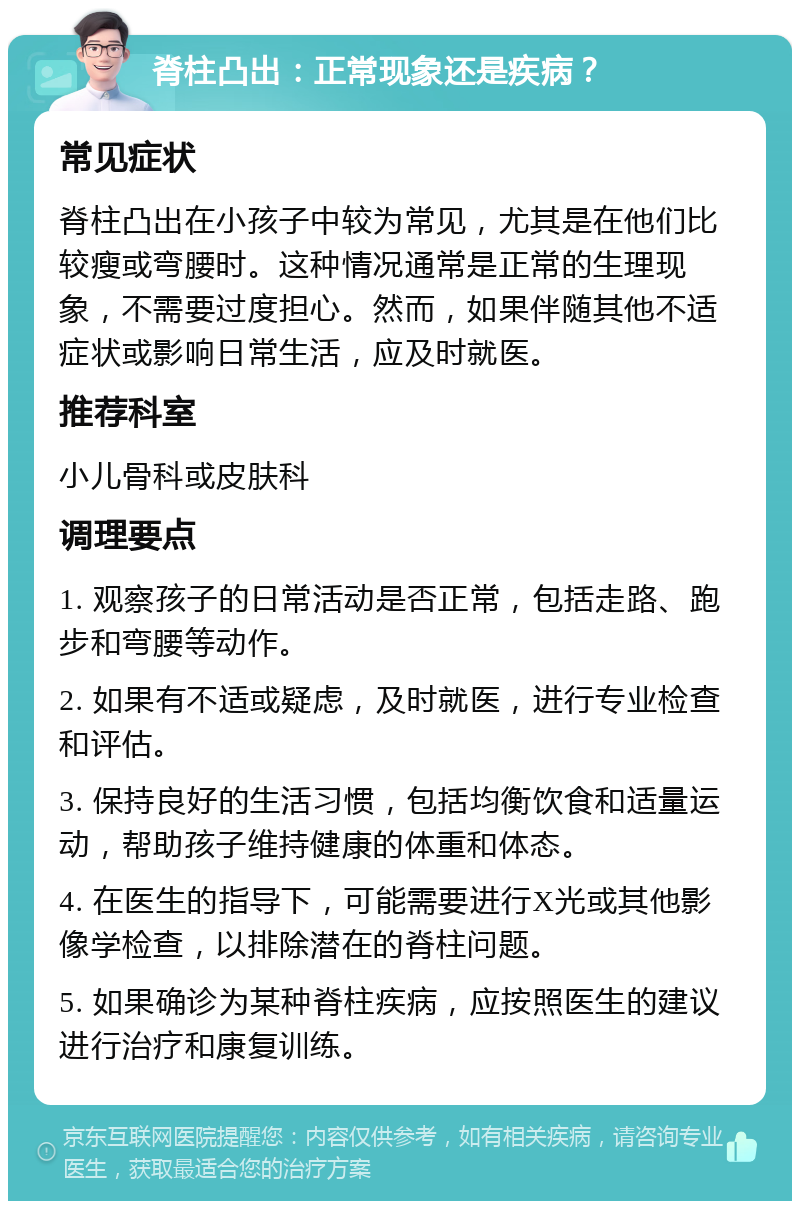 脊柱凸出：正常现象还是疾病？ 常见症状 脊柱凸出在小孩子中较为常见，尤其是在他们比较瘦或弯腰时。这种情况通常是正常的生理现象，不需要过度担心。然而，如果伴随其他不适症状或影响日常生活，应及时就医。 推荐科室 小儿骨科或皮肤科 调理要点 1. 观察孩子的日常活动是否正常，包括走路、跑步和弯腰等动作。 2. 如果有不适或疑虑，及时就医，进行专业检查和评估。 3. 保持良好的生活习惯，包括均衡饮食和适量运动，帮助孩子维持健康的体重和体态。 4. 在医生的指导下，可能需要进行X光或其他影像学检查，以排除潜在的脊柱问题。 5. 如果确诊为某种脊柱疾病，应按照医生的建议进行治疗和康复训练。