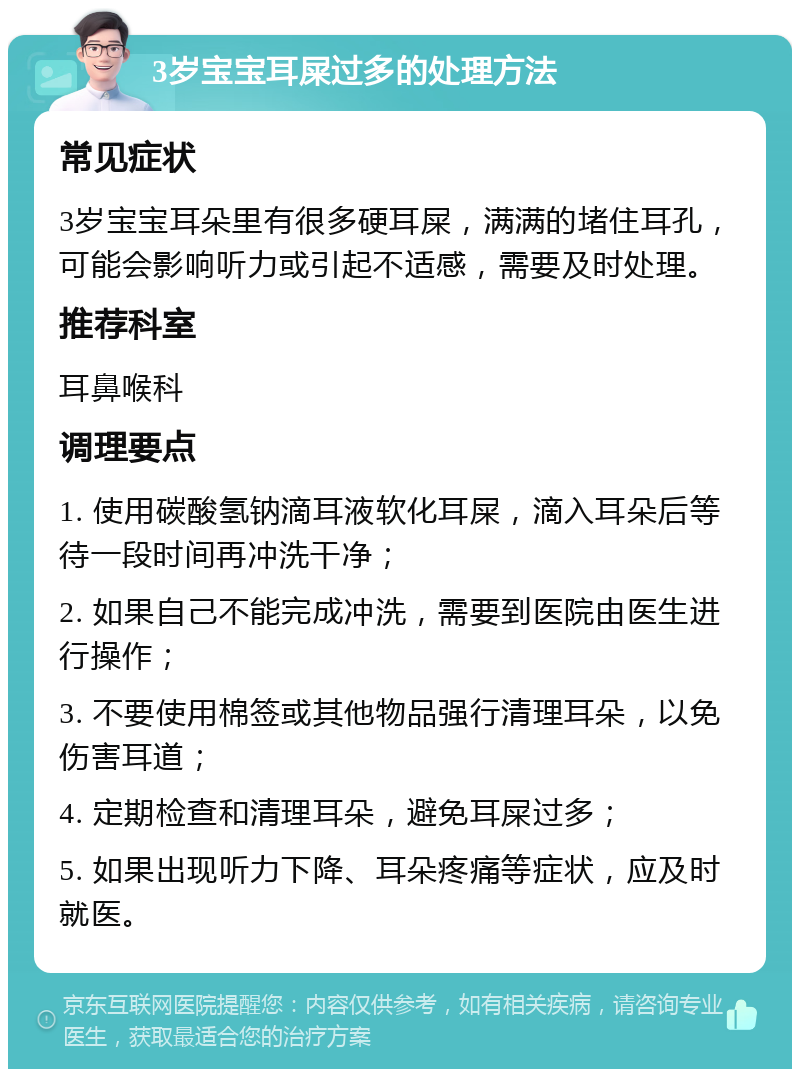 3岁宝宝耳屎过多的处理方法 常见症状 3岁宝宝耳朵里有很多硬耳屎，满满的堵住耳孔，可能会影响听力或引起不适感，需要及时处理。 推荐科室 耳鼻喉科 调理要点 1. 使用碳酸氢钠滴耳液软化耳屎，滴入耳朵后等待一段时间再冲洗干净； 2. 如果自己不能完成冲洗，需要到医院由医生进行操作； 3. 不要使用棉签或其他物品强行清理耳朵，以免伤害耳道； 4. 定期检查和清理耳朵，避免耳屎过多； 5. 如果出现听力下降、耳朵疼痛等症状，应及时就医。