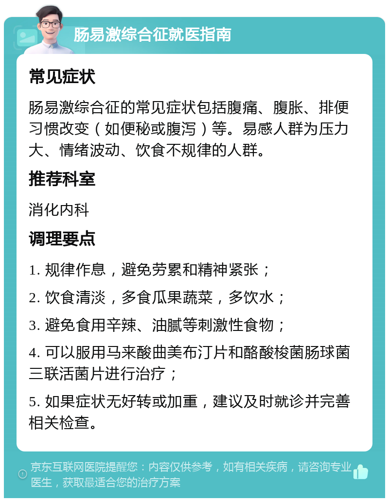 肠易激综合征就医指南 常见症状 肠易激综合征的常见症状包括腹痛、腹胀、排便习惯改变（如便秘或腹泻）等。易感人群为压力大、情绪波动、饮食不规律的人群。 推荐科室 消化内科 调理要点 1. 规律作息，避免劳累和精神紧张； 2. 饮食清淡，多食瓜果蔬菜，多饮水； 3. 避免食用辛辣、油腻等刺激性食物； 4. 可以服用马来酸曲美布汀片和酪酸梭菌肠球菌三联活菌片进行治疗； 5. 如果症状无好转或加重，建议及时就诊并完善相关检查。