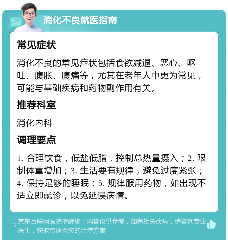 消化不良就医指南 常见症状 消化不良的常见症状包括食欲减退、恶心、呕吐、腹胀、腹痛等，尤其在老年人中更为常见，可能与基础疾病和药物副作用有关。 推荐科室 消化内科 调理要点 1. 合理饮食，低盐低脂，控制总热量摄入；2. 限制体重增加；3. 生活要有规律，避免过度紧张；4. 保持足够的睡眠；5. 规律服用药物，如出现不适立即就诊，以免延误病情。