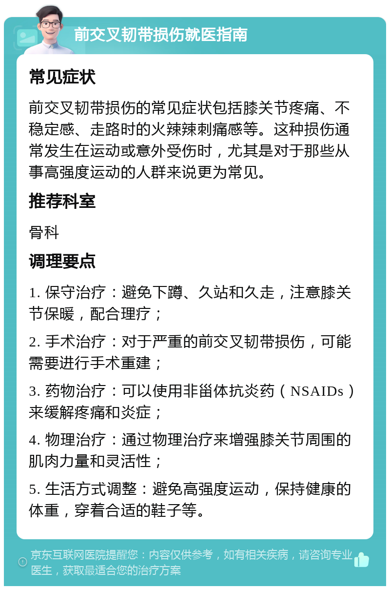 前交叉韧带损伤就医指南 常见症状 前交叉韧带损伤的常见症状包括膝关节疼痛、不稳定感、走路时的火辣辣刺痛感等。这种损伤通常发生在运动或意外受伤时，尤其是对于那些从事高强度运动的人群来说更为常见。 推荐科室 骨科 调理要点 1. 保守治疗：避免下蹲、久站和久走，注意膝关节保暖，配合理疗； 2. 手术治疗：对于严重的前交叉韧带损伤，可能需要进行手术重建； 3. 药物治疗：可以使用非甾体抗炎药（NSAIDs）来缓解疼痛和炎症； 4. 物理治疗：通过物理治疗来增强膝关节周围的肌肉力量和灵活性； 5. 生活方式调整：避免高强度运动，保持健康的体重，穿着合适的鞋子等。