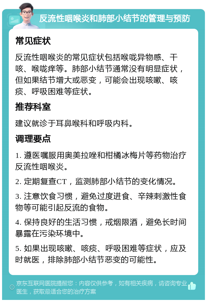 反流性咽喉炎和肺部小结节的管理与预防 常见症状 反流性咽喉炎的常见症状包括喉咙异物感、干咳、喉咙痒等。肺部小结节通常没有明显症状，但如果结节增大或恶变，可能会出现咳嗽、咳痰、呼吸困难等症状。 推荐科室 建议就诊于耳鼻喉科和呼吸内科。 调理要点 1. 遵医嘱服用奥美拉唑和柑橘冰梅片等药物治疗反流性咽喉炎。 2. 定期复查CT，监测肺部小结节的变化情况。 3. 注意饮食习惯，避免过度进食、辛辣刺激性食物等可能引起反流的食物。 4. 保持良好的生活习惯，戒烟限酒，避免长时间暴露在污染环境中。 5. 如果出现咳嗽、咳痰、呼吸困难等症状，应及时就医，排除肺部小结节恶变的可能性。