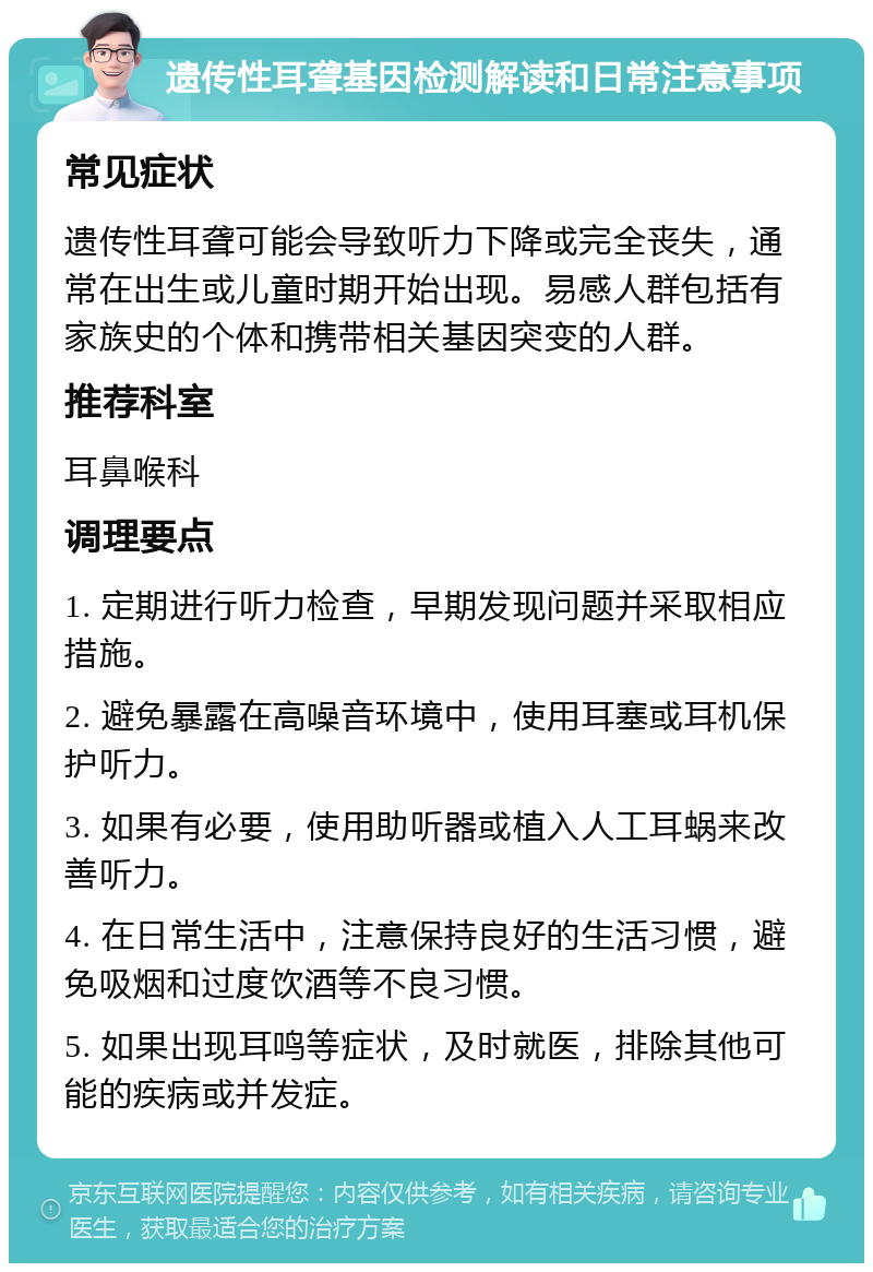 遗传性耳聋基因检测解读和日常注意事项 常见症状 遗传性耳聋可能会导致听力下降或完全丧失，通常在出生或儿童时期开始出现。易感人群包括有家族史的个体和携带相关基因突变的人群。 推荐科室 耳鼻喉科 调理要点 1. 定期进行听力检查，早期发现问题并采取相应措施。 2. 避免暴露在高噪音环境中，使用耳塞或耳机保护听力。 3. 如果有必要，使用助听器或植入人工耳蜗来改善听力。 4. 在日常生活中，注意保持良好的生活习惯，避免吸烟和过度饮酒等不良习惯。 5. 如果出现耳鸣等症状，及时就医，排除其他可能的疾病或并发症。