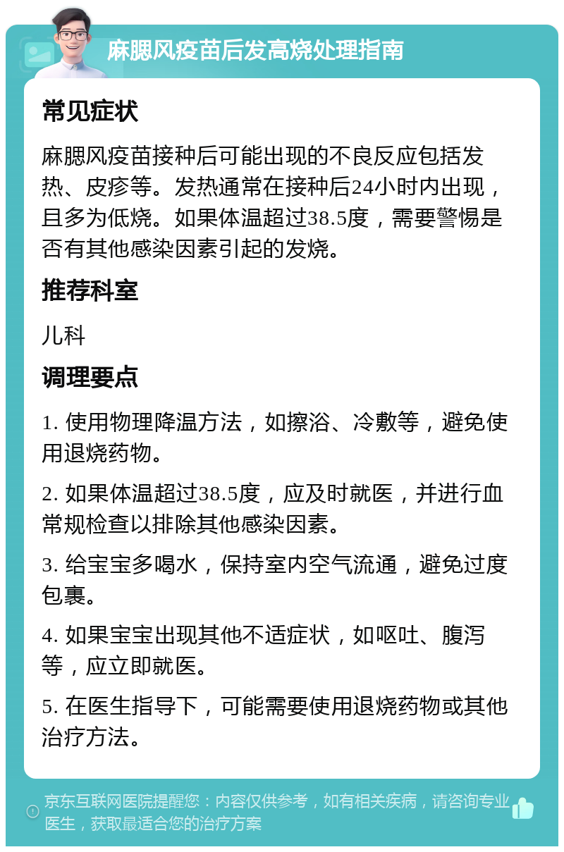 麻腮风疫苗后发高烧处理指南 常见症状 麻腮风疫苗接种后可能出现的不良反应包括发热、皮疹等。发热通常在接种后24小时内出现，且多为低烧。如果体温超过38.5度，需要警惕是否有其他感染因素引起的发烧。 推荐科室 儿科 调理要点 1. 使用物理降温方法，如擦浴、冷敷等，避免使用退烧药物。 2. 如果体温超过38.5度，应及时就医，并进行血常规检查以排除其他感染因素。 3. 给宝宝多喝水，保持室内空气流通，避免过度包裹。 4. 如果宝宝出现其他不适症状，如呕吐、腹泻等，应立即就医。 5. 在医生指导下，可能需要使用退烧药物或其他治疗方法。