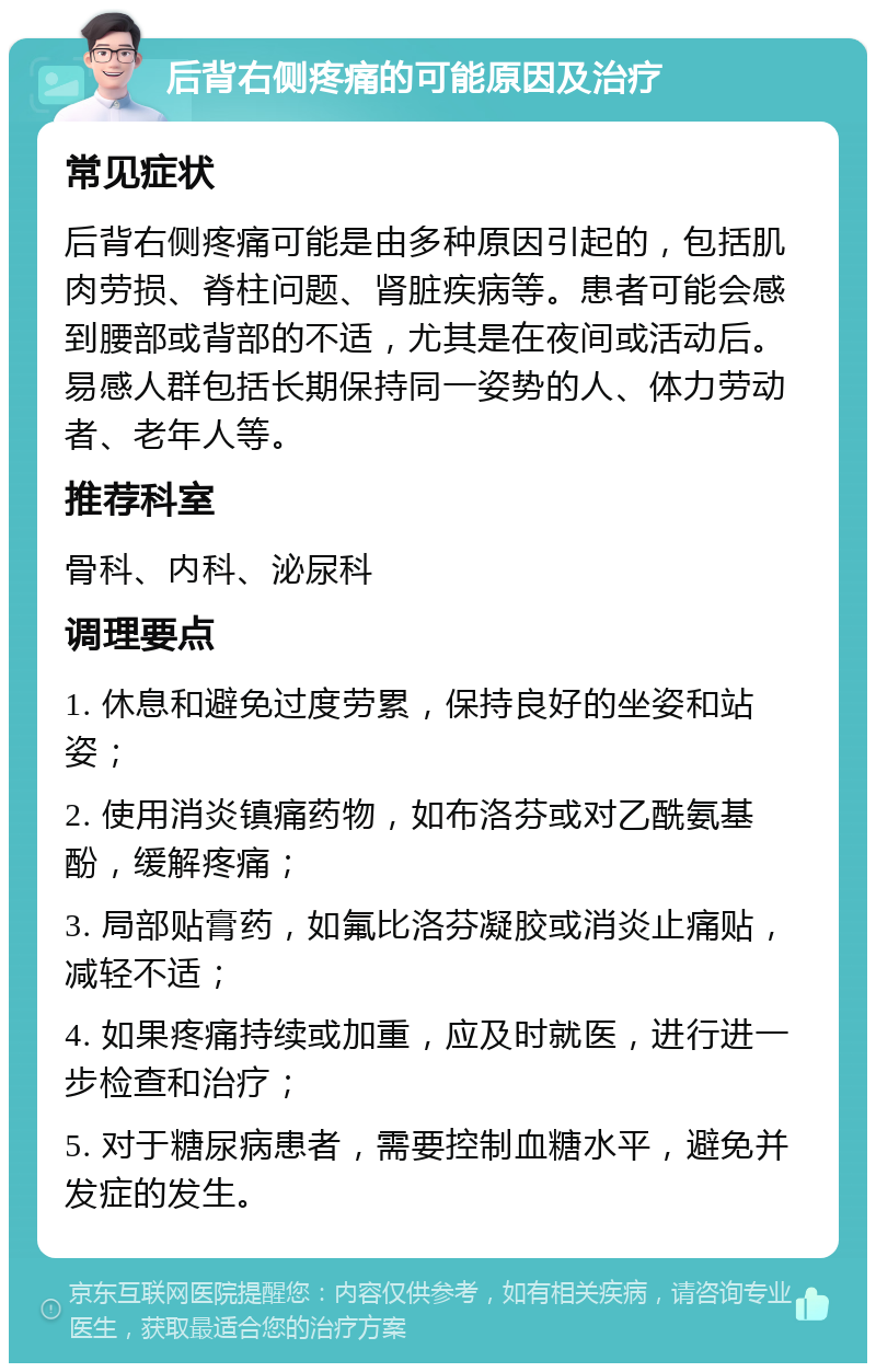 后背右侧疼痛的可能原因及治疗 常见症状 后背右侧疼痛可能是由多种原因引起的，包括肌肉劳损、脊柱问题、肾脏疾病等。患者可能会感到腰部或背部的不适，尤其是在夜间或活动后。易感人群包括长期保持同一姿势的人、体力劳动者、老年人等。 推荐科室 骨科、内科、泌尿科 调理要点 1. 休息和避免过度劳累，保持良好的坐姿和站姿； 2. 使用消炎镇痛药物，如布洛芬或对乙酰氨基酚，缓解疼痛； 3. 局部贴膏药，如氟比洛芬凝胶或消炎止痛贴，减轻不适； 4. 如果疼痛持续或加重，应及时就医，进行进一步检查和治疗； 5. 对于糖尿病患者，需要控制血糖水平，避免并发症的发生。