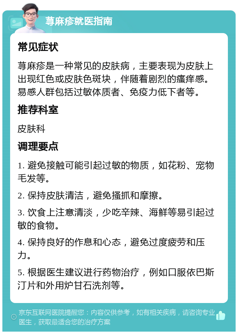 荨麻疹就医指南 常见症状 荨麻疹是一种常见的皮肤病，主要表现为皮肤上出现红色或皮肤色斑块，伴随着剧烈的瘙痒感。易感人群包括过敏体质者、免疫力低下者等。 推荐科室 皮肤科 调理要点 1. 避免接触可能引起过敏的物质，如花粉、宠物毛发等。 2. 保持皮肤清洁，避免搔抓和摩擦。 3. 饮食上注意清淡，少吃辛辣、海鲜等易引起过敏的食物。 4. 保持良好的作息和心态，避免过度疲劳和压力。 5. 根据医生建议进行药物治疗，例如口服依巴斯汀片和外用炉甘石洗剂等。