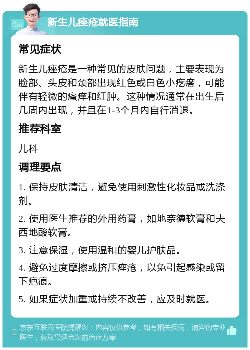 新生儿痤疮就医指南 常见症状 新生儿痤疮是一种常见的皮肤问题，主要表现为脸部、头皮和颈部出现红色或白色小疙瘩，可能伴有轻微的瘙痒和红肿。这种情况通常在出生后几周内出现，并且在1-3个月内自行消退。 推荐科室 儿科 调理要点 1. 保持皮肤清洁，避免使用刺激性化妆品或洗涤剂。 2. 使用医生推荐的外用药膏，如地奈德软膏和夫西地酸软膏。 3. 注意保湿，使用温和的婴儿护肤品。 4. 避免过度摩擦或挤压痤疮，以免引起感染或留下疤痕。 5. 如果症状加重或持续不改善，应及时就医。