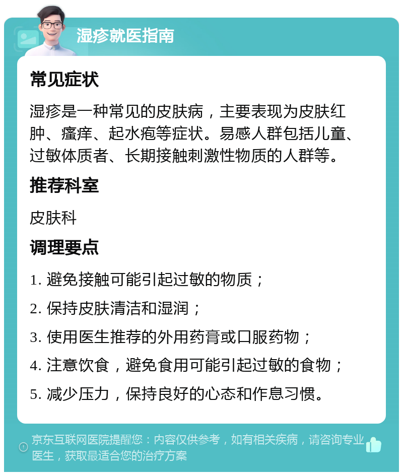 湿疹就医指南 常见症状 湿疹是一种常见的皮肤病，主要表现为皮肤红肿、瘙痒、起水疱等症状。易感人群包括儿童、过敏体质者、长期接触刺激性物质的人群等。 推荐科室 皮肤科 调理要点 1. 避免接触可能引起过敏的物质； 2. 保持皮肤清洁和湿润； 3. 使用医生推荐的外用药膏或口服药物； 4. 注意饮食，避免食用可能引起过敏的食物； 5. 减少压力，保持良好的心态和作息习惯。