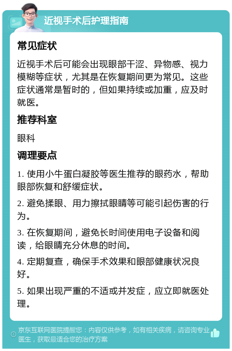 近视手术后护理指南 常见症状 近视手术后可能会出现眼部干涩、异物感、视力模糊等症状，尤其是在恢复期间更为常见。这些症状通常是暂时的，但如果持续或加重，应及时就医。 推荐科室 眼科 调理要点 1. 使用小牛蛋白凝胶等医生推荐的眼药水，帮助眼部恢复和舒缓症状。 2. 避免揉眼、用力擦拭眼睛等可能引起伤害的行为。 3. 在恢复期间，避免长时间使用电子设备和阅读，给眼睛充分休息的时间。 4. 定期复查，确保手术效果和眼部健康状况良好。 5. 如果出现严重的不适或并发症，应立即就医处理。