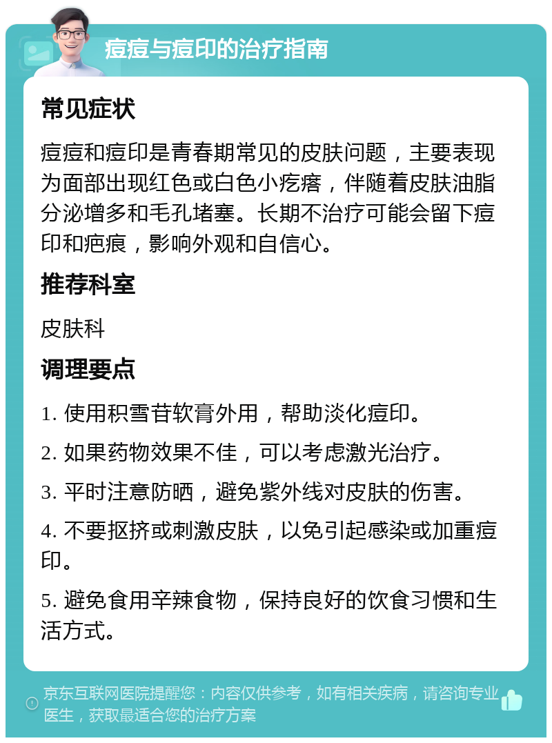 痘痘与痘印的治疗指南 常见症状 痘痘和痘印是青春期常见的皮肤问题，主要表现为面部出现红色或白色小疙瘩，伴随着皮肤油脂分泌增多和毛孔堵塞。长期不治疗可能会留下痘印和疤痕，影响外观和自信心。 推荐科室 皮肤科 调理要点 1. 使用积雪苷软膏外用，帮助淡化痘印。 2. 如果药物效果不佳，可以考虑激光治疗。 3. 平时注意防晒，避免紫外线对皮肤的伤害。 4. 不要抠挤或刺激皮肤，以免引起感染或加重痘印。 5. 避免食用辛辣食物，保持良好的饮食习惯和生活方式。