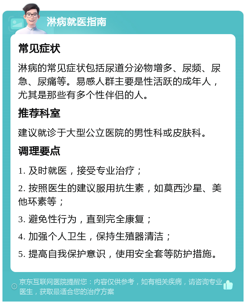 淋病就医指南 常见症状 淋病的常见症状包括尿道分泌物增多、尿频、尿急、尿痛等。易感人群主要是性活跃的成年人，尤其是那些有多个性伴侣的人。 推荐科室 建议就诊于大型公立医院的男性科或皮肤科。 调理要点 1. 及时就医，接受专业治疗； 2. 按照医生的建议服用抗生素，如莫西沙星、美他环素等； 3. 避免性行为，直到完全康复； 4. 加强个人卫生，保持生殖器清洁； 5. 提高自我保护意识，使用安全套等防护措施。